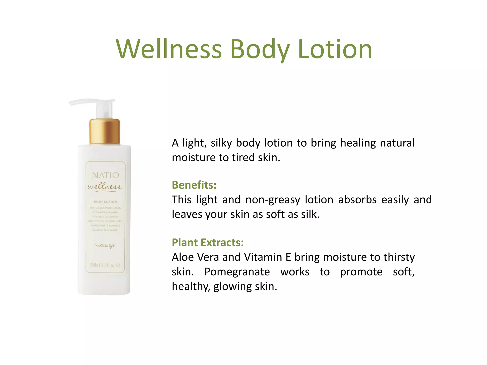 Wellness Body Lotion
A light, silky body lotion to bring healing natural
moisture to tired skin.
Benefits:
This light and non-greasy lotion absorbs easily and
leaves your skin as soft as silk.
Plant Extracts:
Aloe Vera and Vitamin E bring moisture to thirsty
skin. Pomegranate works to promote soft,
healthy, glowing skin.
 