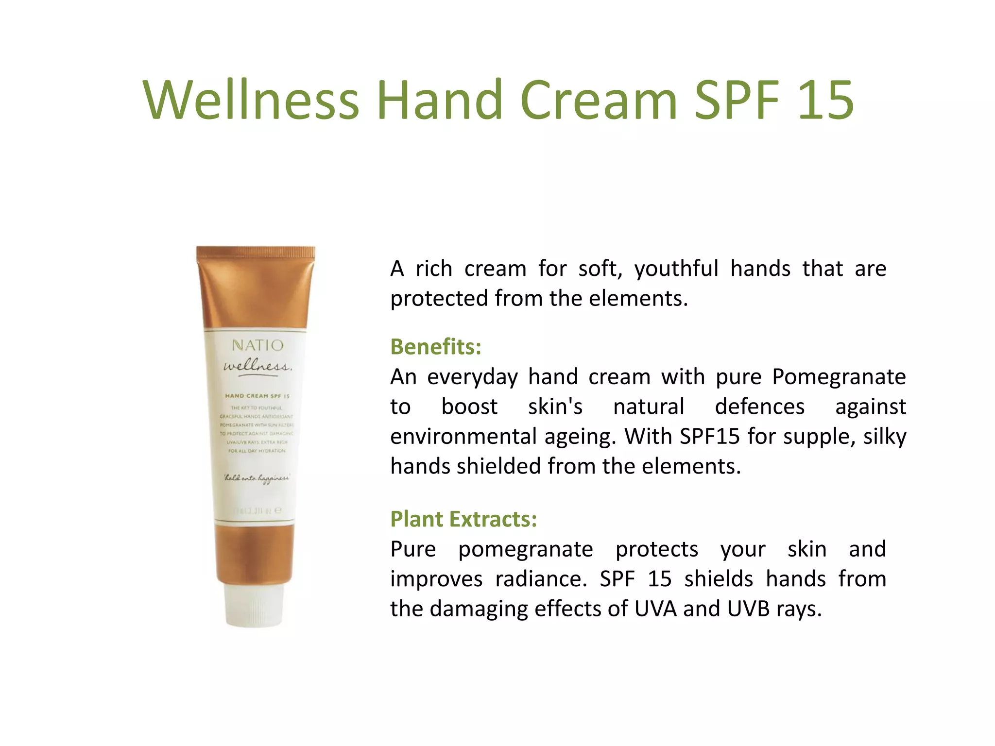 Wellness Hand Cream SPF 15
A rich cream for soft, youthful hands that are
protected from the elements.
Benefits:
An everyday hand cream with pure Pomegranate
to boost skin's natural defences against
environmental ageing. With SPF15 for supple, silky
hands shielded from the elements.
Plant Extracts:
Pure pomegranate protects your skin and
improves radiance. SPF 15 shields hands from
the damaging effects of UVA and UVB rays.
 