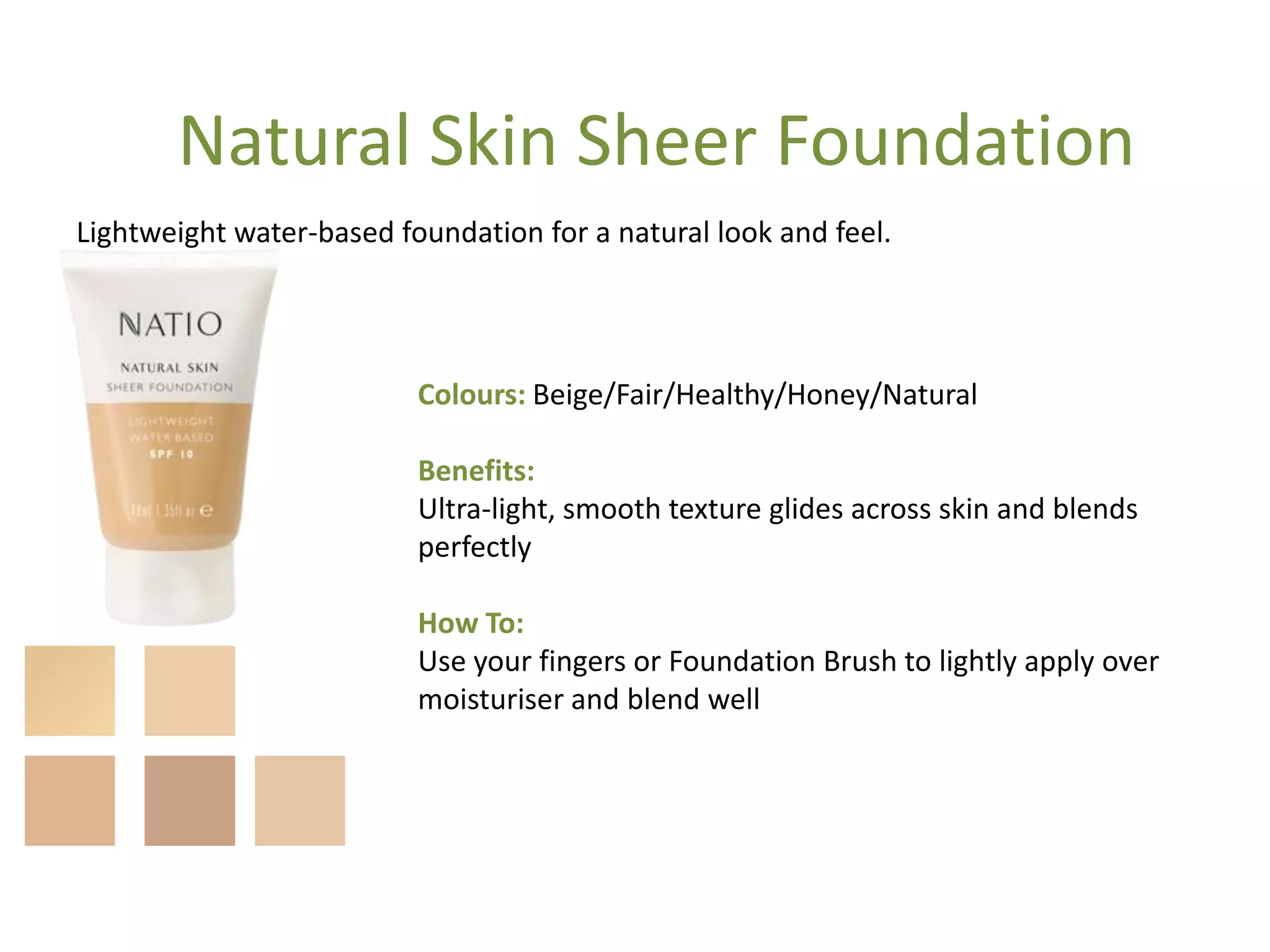 Colours: Beige/Fair/Healthy/Honey/Natural
Benefits:
Ultra-light, smooth texture glides across skin and blends
perfectly
How To:
Use your fingers or Foundation Brush to lightly apply over
moisturiser and blend well
Lightweight water-based foundation for a natural look and feel.
Natural Skin Sheer Foundation
 