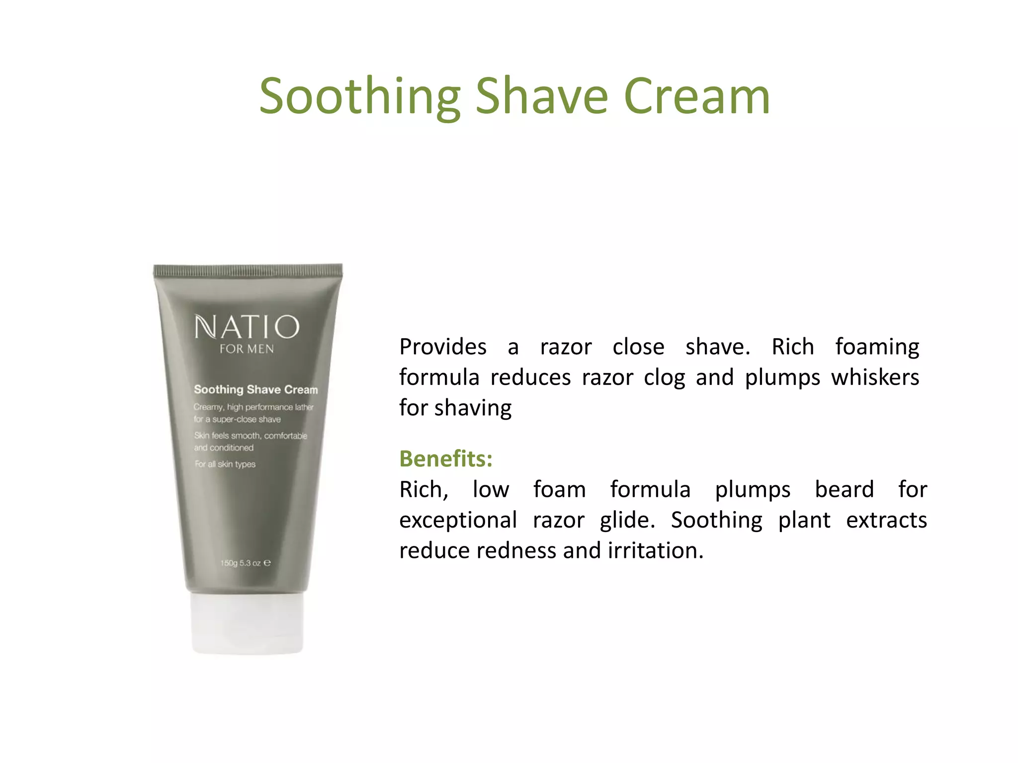 Soothing Shave Cream
Provides a razor close shave. Rich foaming
formula reduces razor clog and plumps whiskers
for shaving
Benefits:
Rich, low foam formula plumps beard for
exceptional razor glide. Soothing plant extracts
reduce redness and irritation.
 