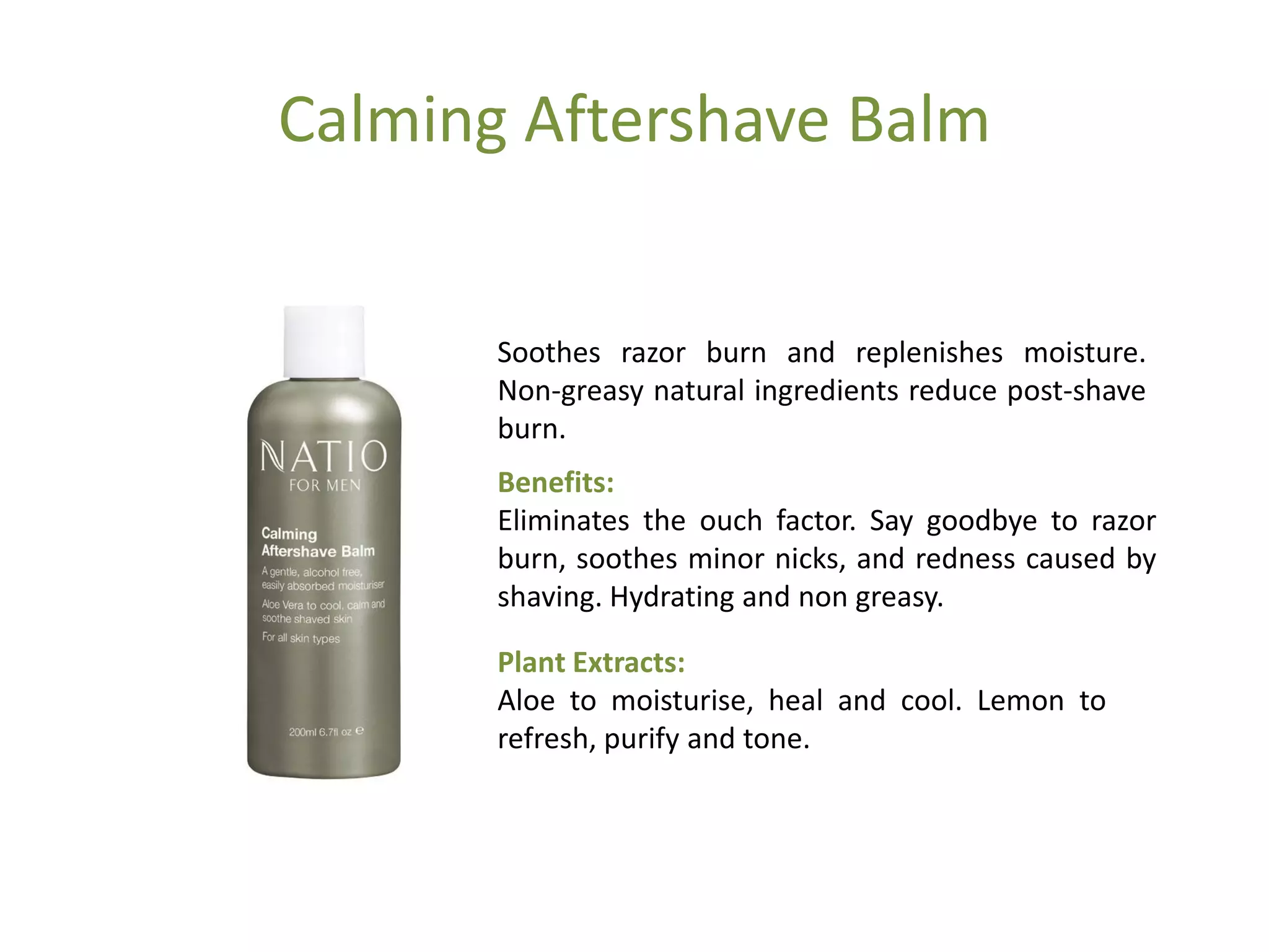 Calming Aftershave Balm
Soothes razor burn and replenishes moisture.
Non-greasy natural ingredients reduce post-shave
burn.
Benefits:
Eliminates the ouch factor. Say goodbye to razor
burn, soothes minor nicks, and redness caused by
shaving. Hydrating and non greasy.
Plant Extracts:
Aloe to moisturise, heal and cool. Lemon to
refresh, purify and tone.
 