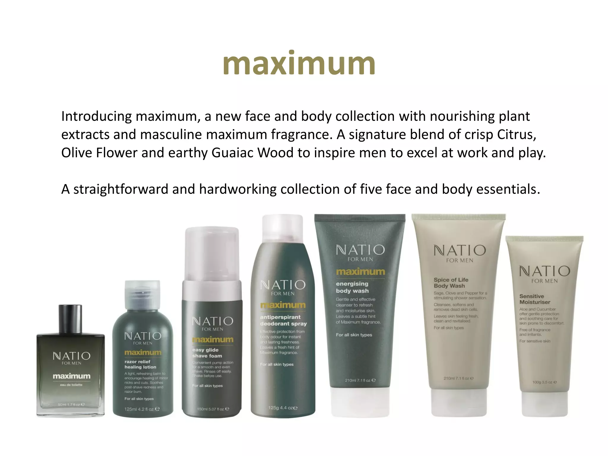 maximum
Introducing maximum, a new face and body collection with nourishing plant
extracts and masculine maximum fragrance. A signature blend of crisp Citrus,
Olive Flower and earthy Guaiac Wood to inspire men to excel at work and play.
A straightforward and hardworking collection of five face and body essentials.
 