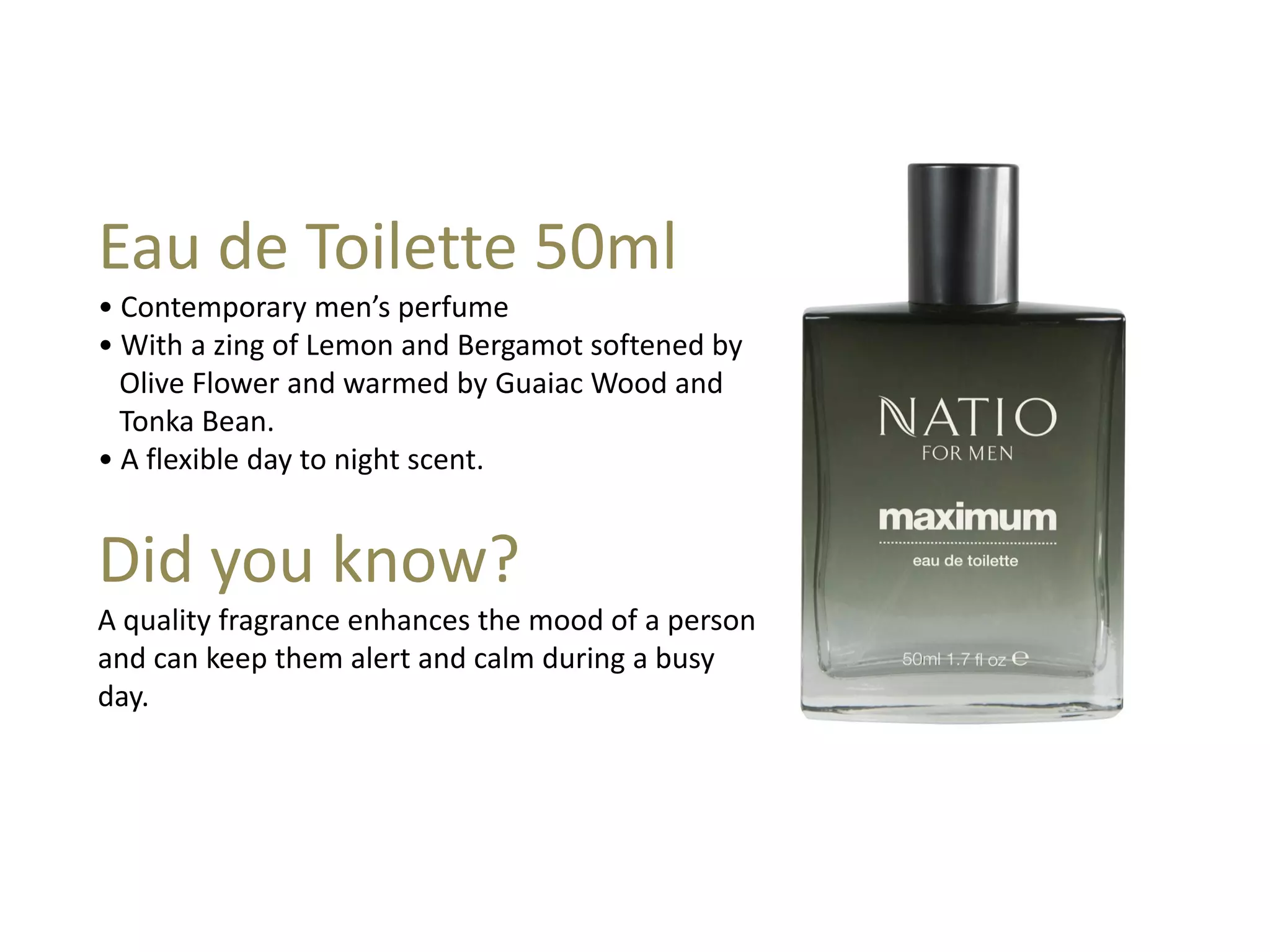 Eau de Toilette 50ml
• Contemporary men’s perfume
• With a zing of Lemon and Bergamot softened by
Olive Flower and warmed by Guaiac Wood and
Tonka Bean.
• A flexible day to night scent.
Did you know?
A quality fragrance enhances the mood of a person
and can keep them alert and calm during a busy
day.
 