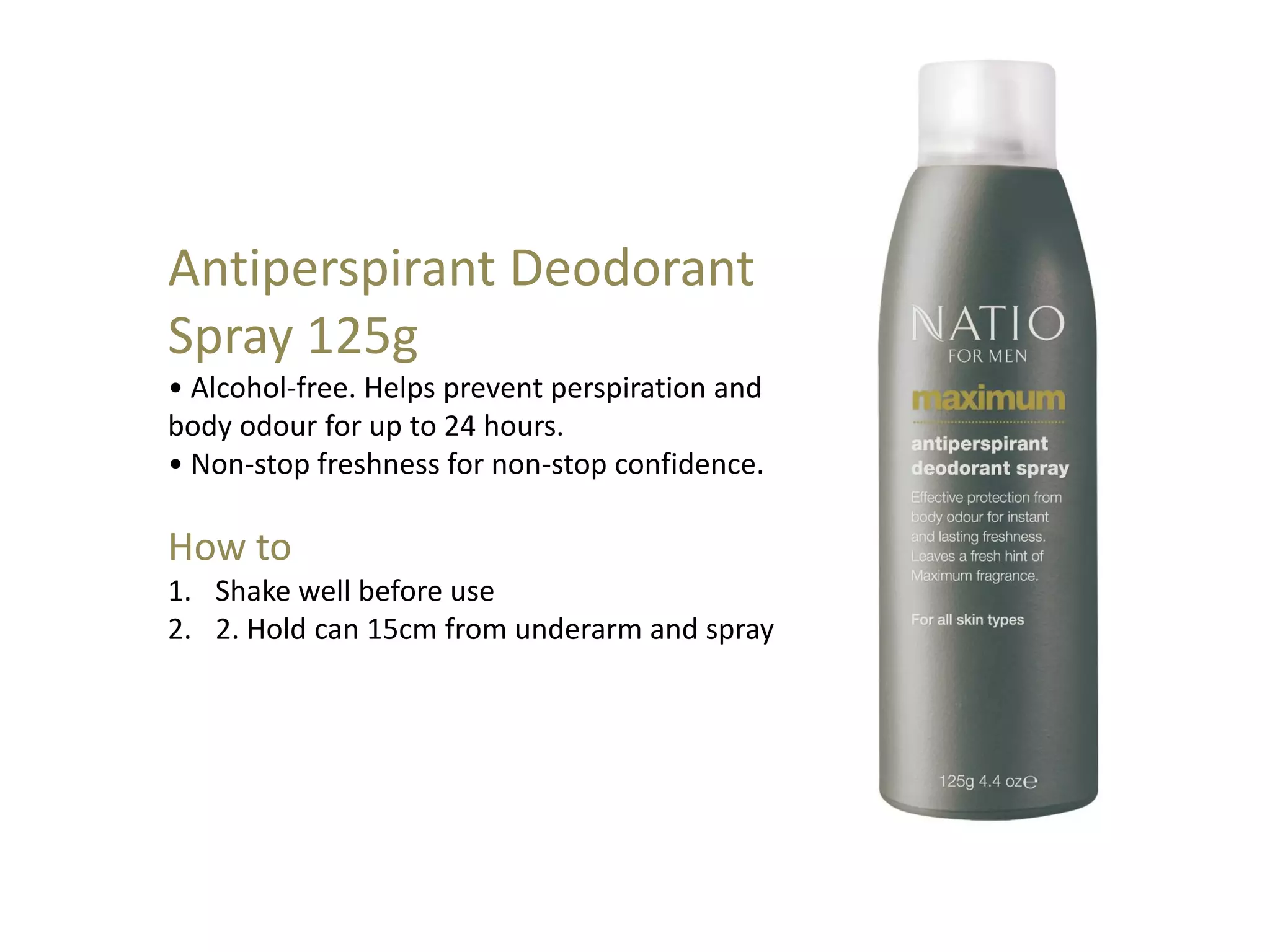 Antiperspirant Deodorant
Spray 125g
• Alcohol-free. Helps prevent perspiration and
body odour for up to 24 hours.
• Non-stop freshness for non-stop confidence.
How to
1. Shake well before use
2. 2. Hold can 15cm from underarm and spray
 
