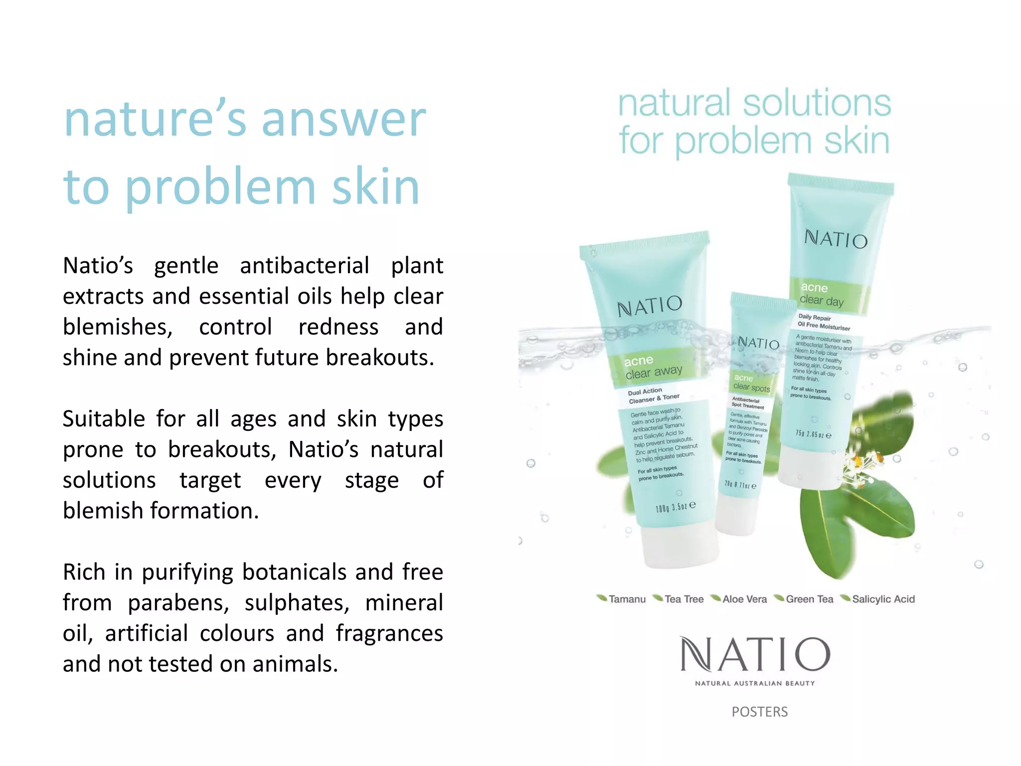 nature’s answer
to problem skin
Natio’s gentle antibacterial plant
extracts and essential oils help clear
blemishes, control redness and
shine and prevent future breakouts.
Suitable for all ages and skin types
prone to breakouts, Natio’s natural
solutions target every stage of
blemish formation.
Rich in purifying botanicals and free
from parabens, sulphates, mineral
oil, artificial colours and fragrances
and not tested on animals.
POSTERS
 