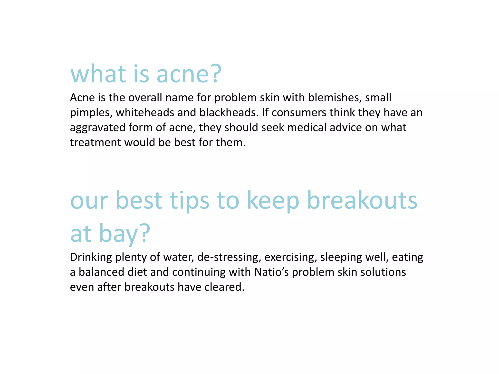 what is acne?
Acne is the overall name for problem skin with blemishes, small
pimples, whiteheads and blackheads. If consumers think they have an
aggravated form of acne, they should seek medical advice on what
treatment would be best for them.
our best tips to keep breakouts
at bay?
Drinking plenty of water, de-stressing, exercising, sleeping well, eating
a balanced diet and continuing with Natio’s problem skin solutions
even after breakouts have cleared.
 