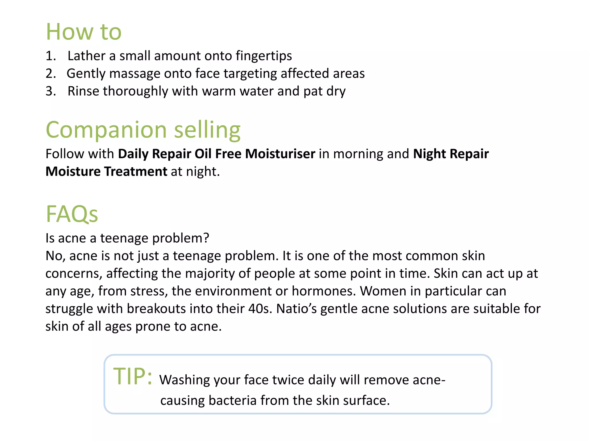How to
1. Lather a small amount onto fingertips
2. Gently massage onto face targeting affected areas
3. Rinse thoroughly with warm water and pat dry
Companion selling
Follow with Daily Repair Oil Free Moisturiser in morning and Night Repair
Moisture Treatment at night.
FAQs
Is acne a teenage problem?
No, acne is not just a teenage problem. It is one of the most common skin
concerns, affecting the majority of people at some point in time. Skin can act up at
any age, from stress, the environment or hormones. Women in particular can
struggle with breakouts into their 40s. Natio’s gentle acne solutions are suitable for
skin of all ages prone to acne.
TIP: Washing your face twice daily will remove acne-
causing bacteria from the skin surface.
 