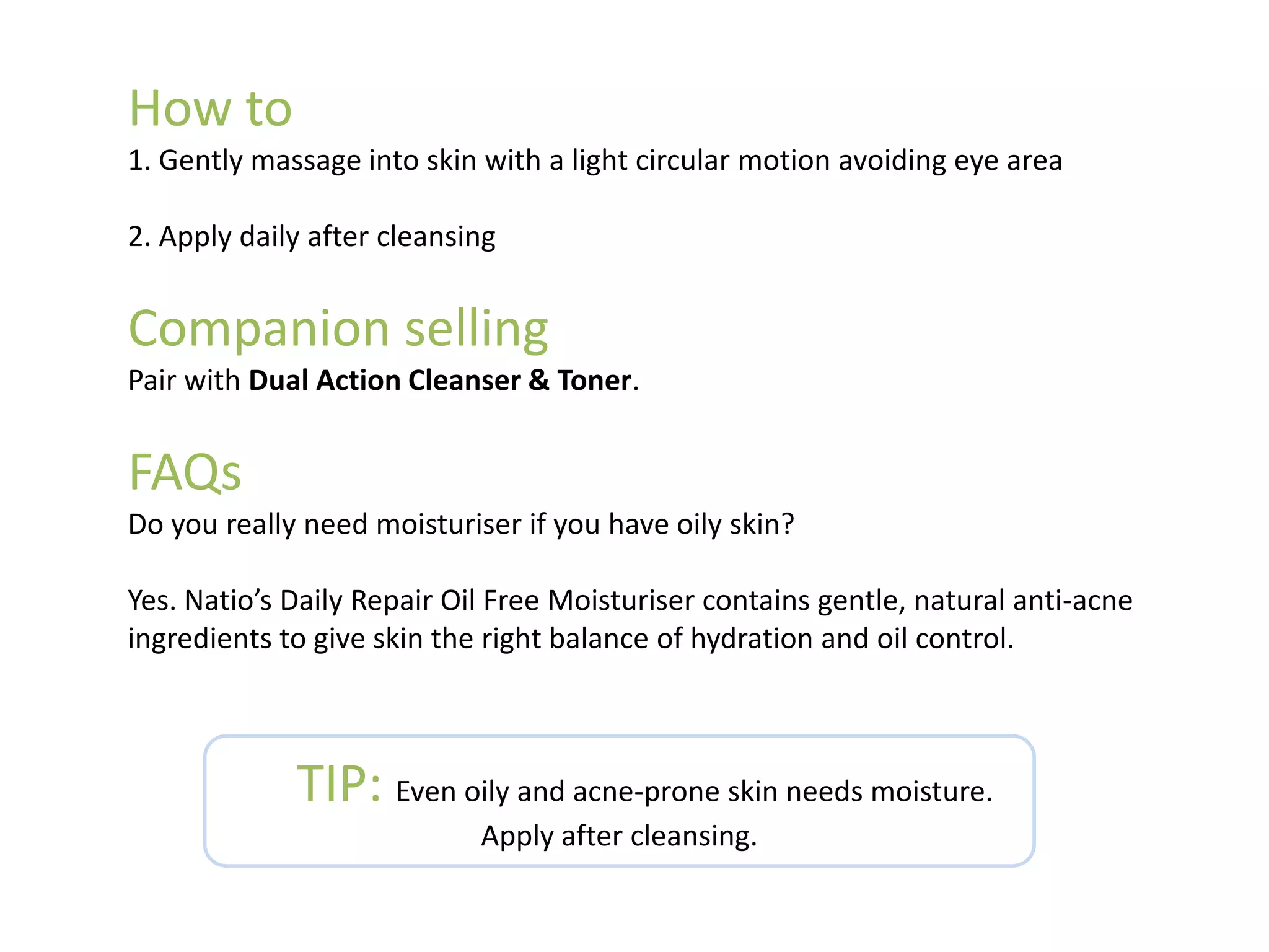 How to
1. Gently massage into skin with a light circular motion avoiding eye area
2. Apply daily after cleansing
Companion selling
Pair with Dual Action Cleanser & Toner.
FAQs
Do you really need moisturiser if you have oily skin?
Yes. Natio’s Daily Repair Oil Free Moisturiser contains gentle, natural anti-acne
ingredients to give skin the right balance of hydration and oil control.
TIP: Even oily and acne-prone skin needs moisture.
Apply after cleansing.
 