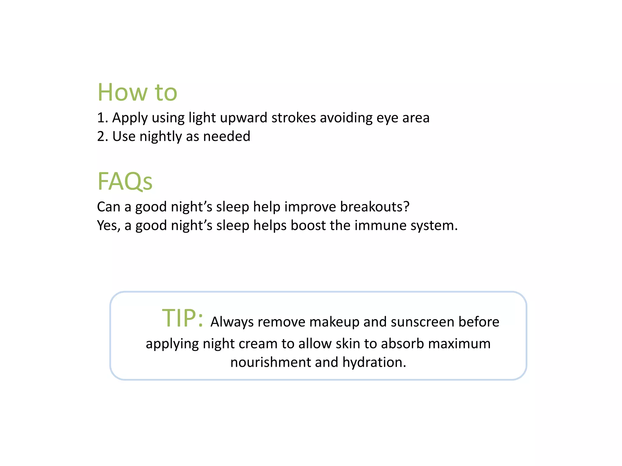 How to
1. Apply using light upward strokes avoiding eye area
2. Use nightly as needed
FAQs
Can a good night’s sleep help improve breakouts?
Yes, a good night’s sleep helps boost the immune system.
TIP: Always remove makeup and sunscreen before
applying night cream to allow skin to absorb maximum
nourishment and hydration.
 