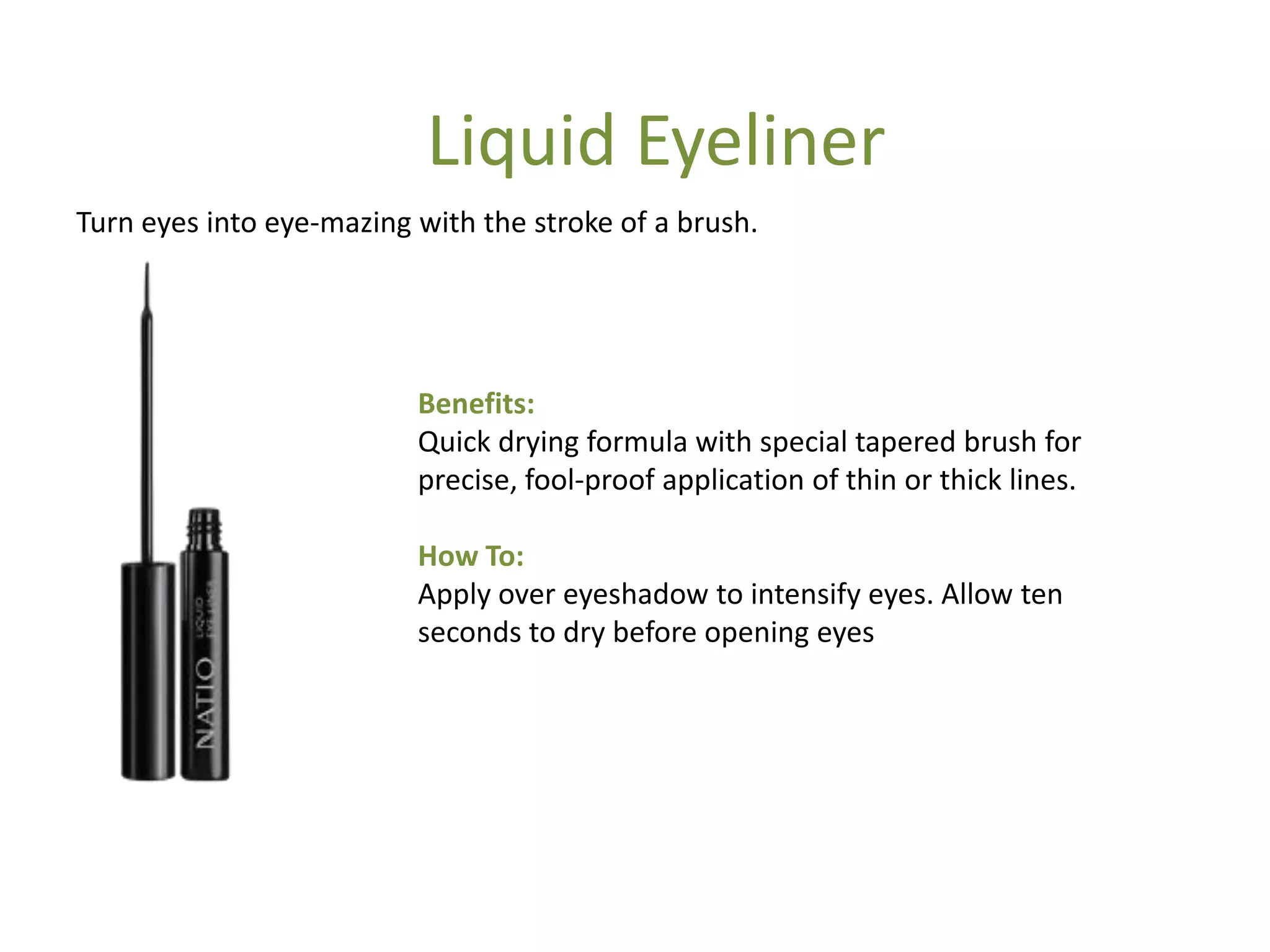 Benefits:
Quick drying formula with special tapered brush for
precise, fool-proof application of thin or thick lines.
How To:
Apply over eyeshadow to intensify eyes. Allow ten
seconds to dry before opening eyes
Turn eyes into eye-mazing with the stroke of a brush.
Liquid Eyeliner
 