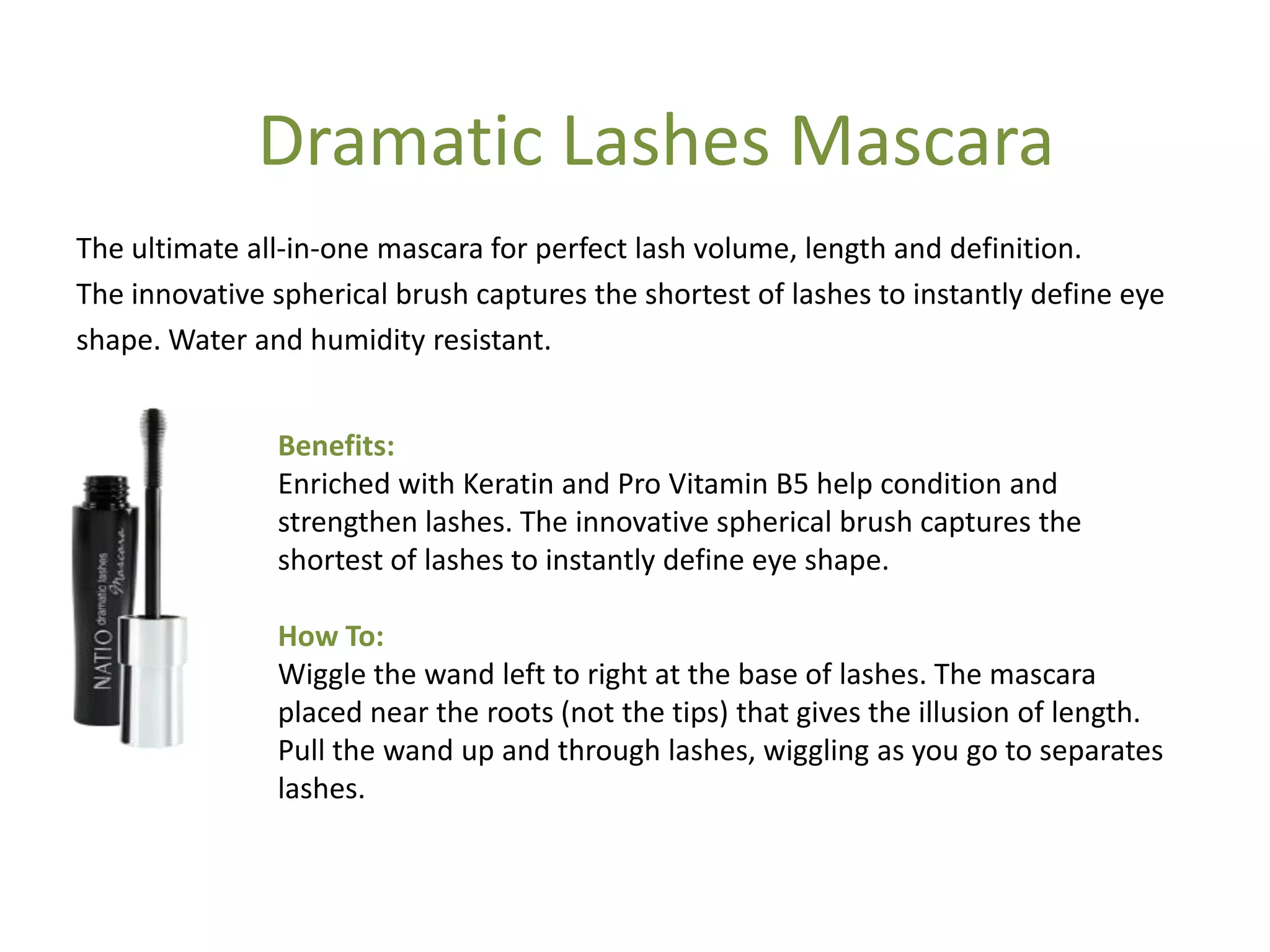 Benefits:
Enriched with Keratin and Pro Vitamin B5 help condition and
strengthen lashes. The innovative spherical brush captures the
shortest of lashes to instantly define eye shape.
How To:
Wiggle the wand left to right at the base of lashes. The mascara
placed near the roots (not the tips) that gives the illusion of length.
Pull the wand up and through lashes, wiggling as you go to separates
lashes.
The ultimate all-in-one mascara for perfect lash volume, length and definition.
The innovative spherical brush captures the shortest of lashes to instantly define eye
shape. Water and humidity resistant.
Dramatic Lashes Mascara
 