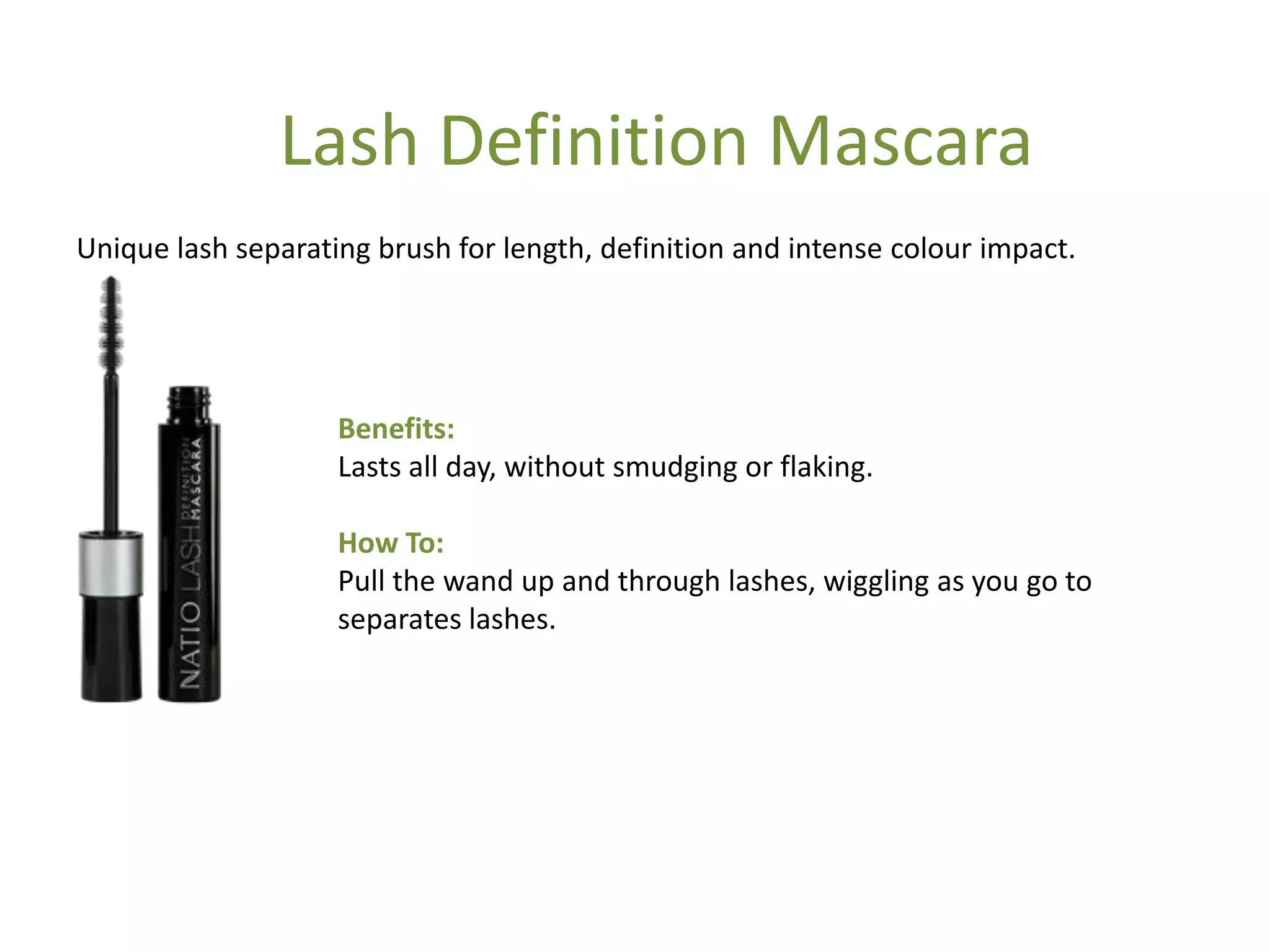 Benefits:
Lasts all day, without smudging or flaking.
How To:
Pull the wand up and through lashes, wiggling as you go to
separates lashes.
Unique lash separating brush for length, definition and intense colour impact.
Lash Definition Mascara
 