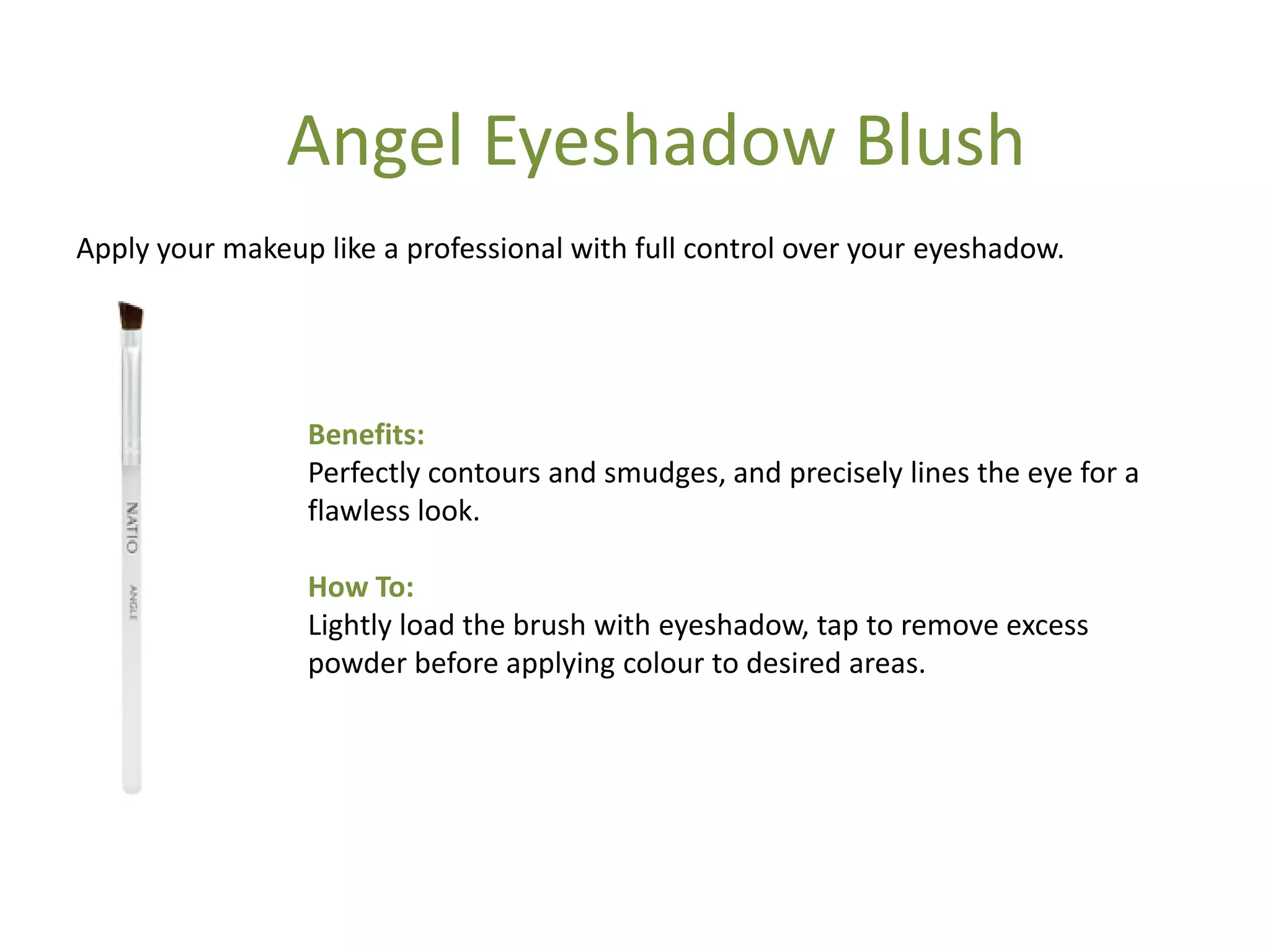 Benefits:
Perfectly contours and smudges, and precisely lines the eye for a
flawless look.
How To:
Lightly load the brush with eyeshadow, tap to remove excess
powder before applying colour to desired areas.
Apply your makeup like a professional with full control over your eyeshadow.
Angel Eyeshadow Blush
 