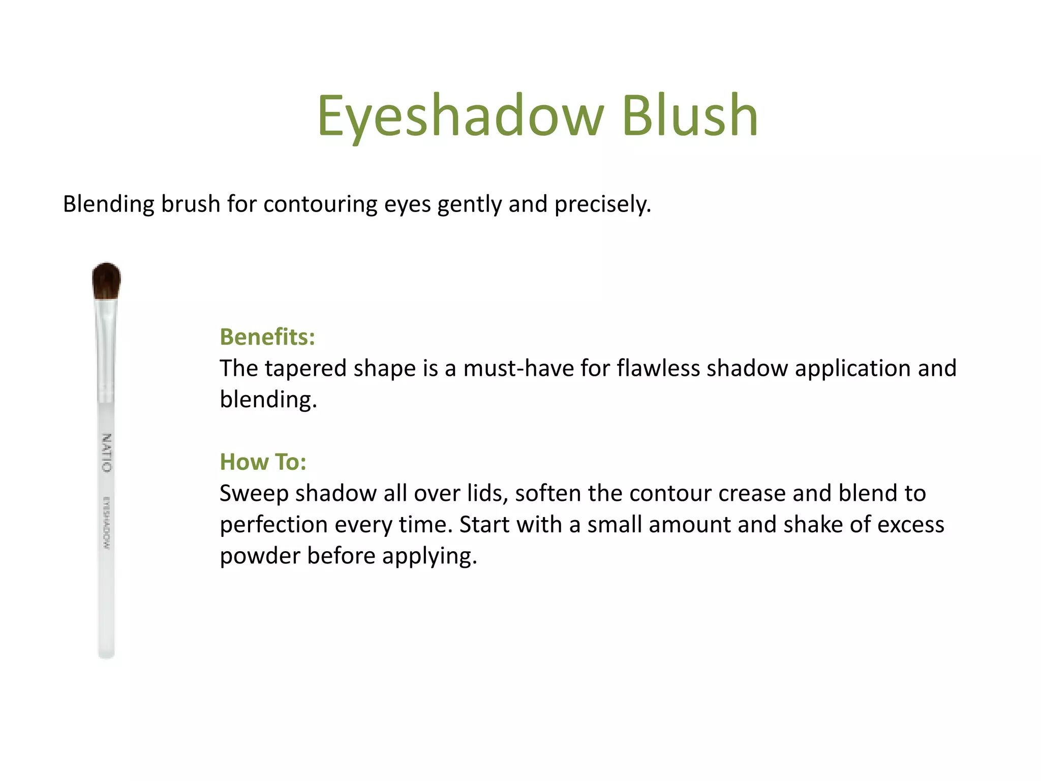Benefits:
The tapered shape is a must-have for flawless shadow application and
blending.
How To:
Sweep shadow all over lids, soften the contour crease and blend to
perfection every time. Start with a small amount and shake of excess
powder before applying.
Blending brush for contouring eyes gently and precisely.
Eyeshadow Blush
 