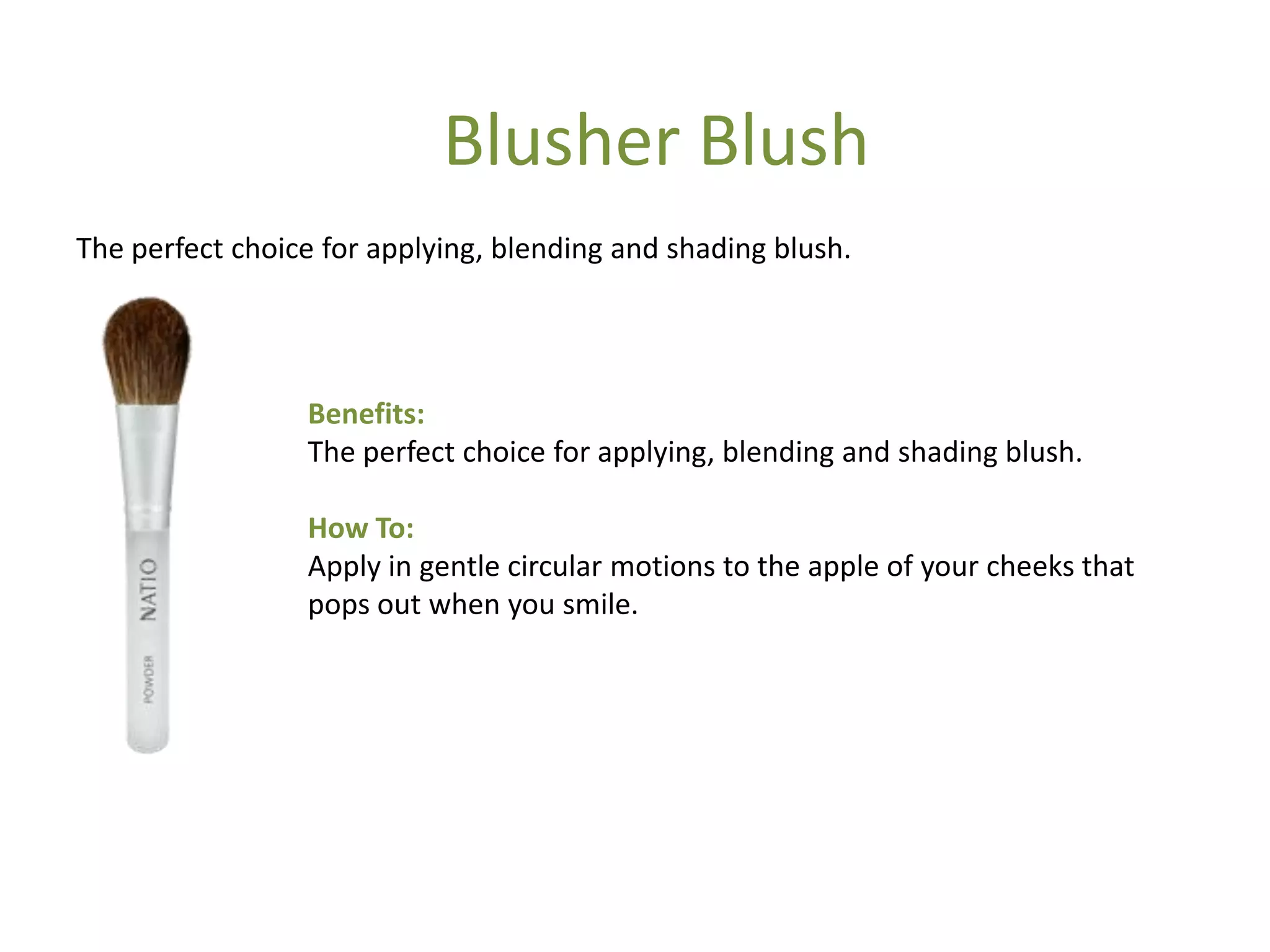 Benefits:
The perfect choice for applying, blending and shading blush.
How To:
Apply in gentle circular motions to the apple of your cheeks that
pops out when you smile.
The perfect choice for applying, blending and shading blush.
Blusher Blush
 