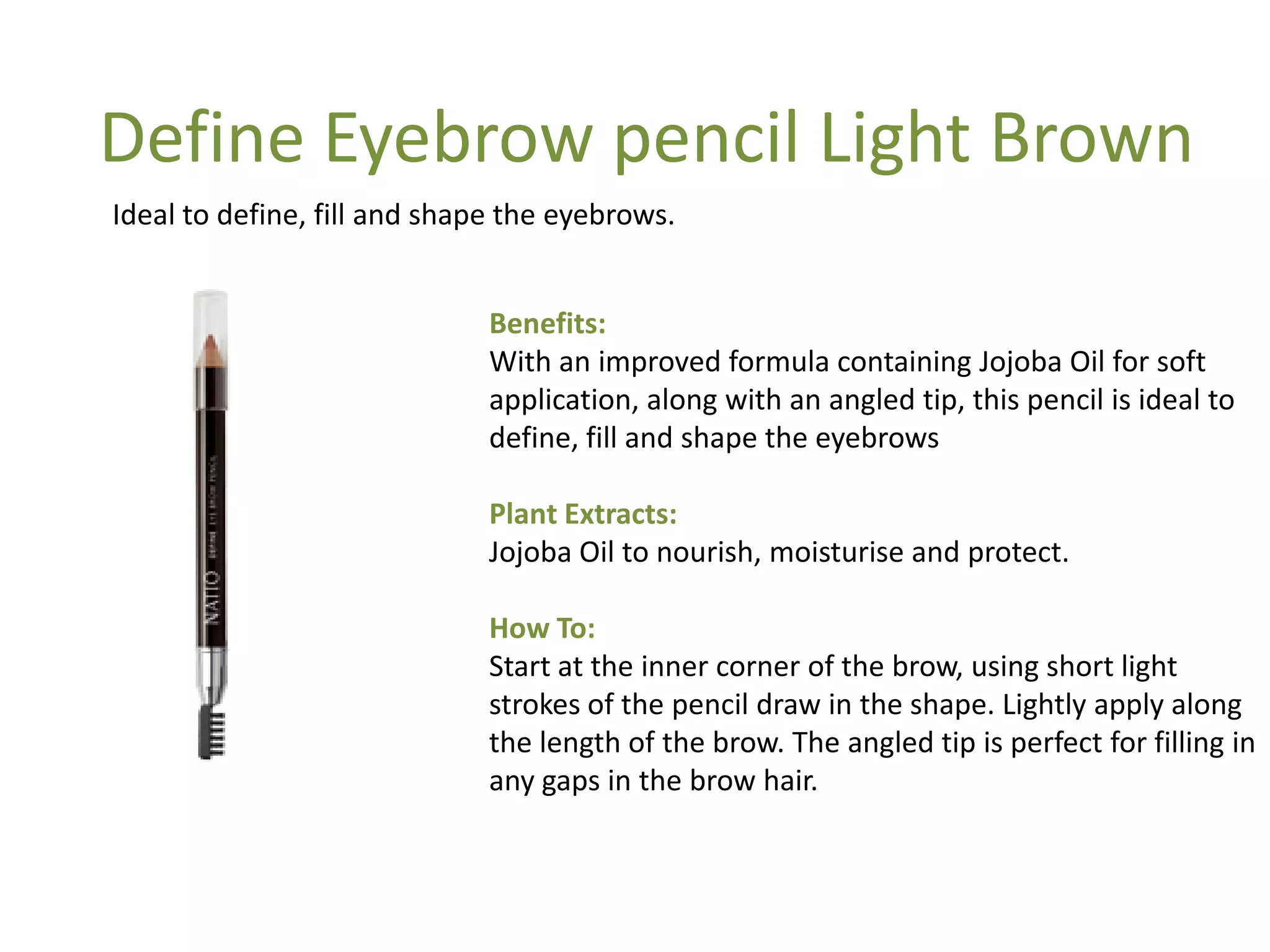 Benefits:
With an improved formula containing Jojoba Oil for soft
application, along with an angled tip, this pencil is ideal to
define, fill and shape the eyebrows
Plant Extracts:
Jojoba Oil to nourish, moisturise and protect.
How To:
Start at the inner corner of the brow, using short light
strokes of the pencil draw in the shape. Lightly apply along
the length of the brow. The angled tip is perfect for filling in
any gaps in the brow hair.
Ideal to define, fill and shape the eyebrows.
Define Eyebrow pencil Light Brown
 