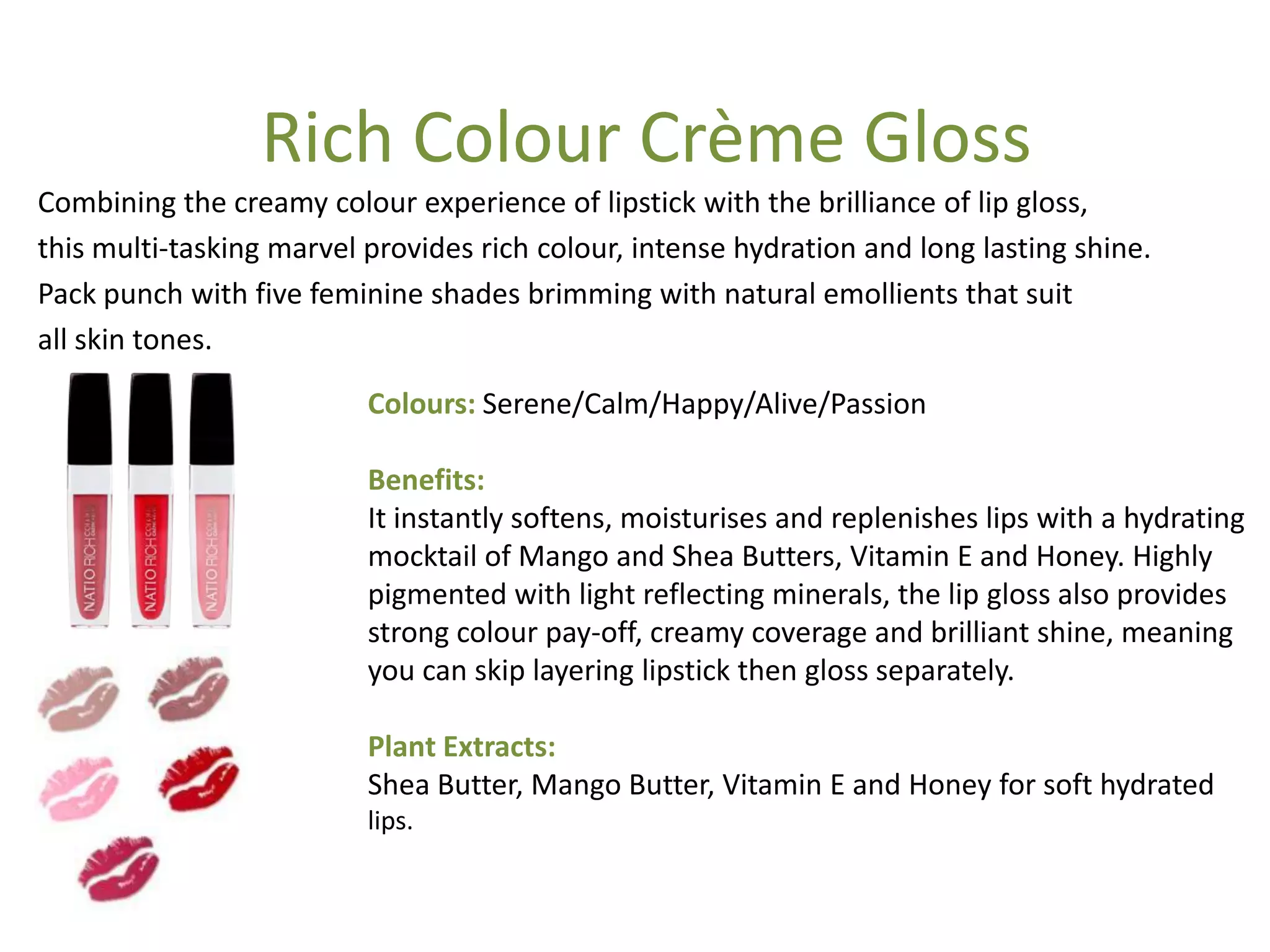 Colours: Serene/Calm/Happy/Alive/Passion
Benefits:
It instantly softens, moisturises and replenishes lips with a hydrating
mocktail of Mango and Shea Butters, Vitamin E and Honey. Highly
pigmented with light reflecting minerals, the lip gloss also provides
strong colour pay-off, creamy coverage and brilliant shine, meaning
you can skip layering lipstick then gloss separately.
Plant Extracts:
Shea Butter, Mango Butter, Vitamin E and Honey for soft hydrated
lips.
Combining the creamy colour experience of lipstick with the brilliance of lip gloss,
this multi-tasking marvel provides rich colour, intense hydration and long lasting shine.
Pack punch with five feminine shades brimming with natural emollients that suit
all skin tones.
Rich Colour Crème Gloss
 