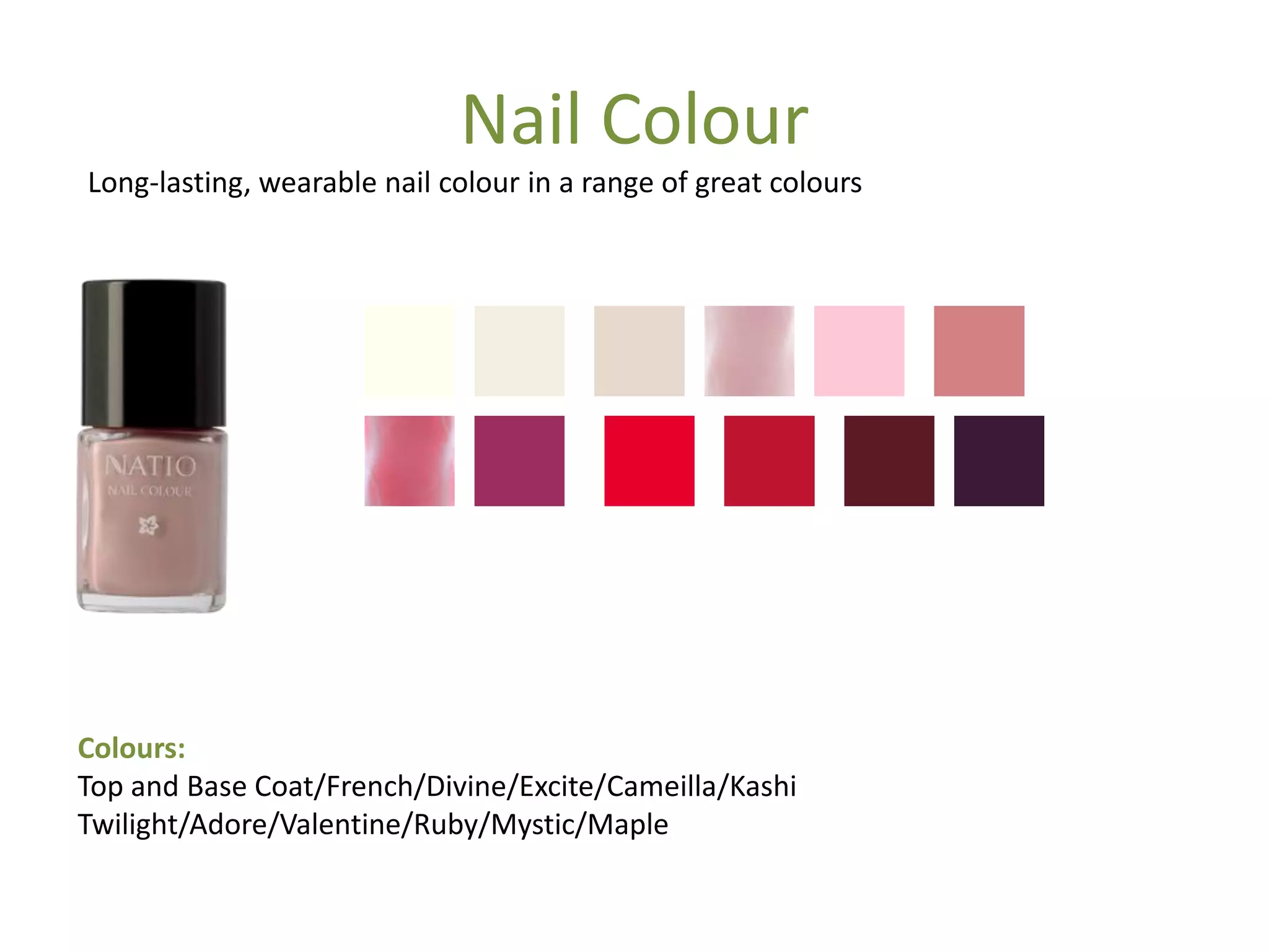 Nail Colour
Colours:
Top and Base Coat/French/Divine/Excite/Cameilla/Kashi
Twilight/Adore/Valentine/Ruby/Mystic/Maple
Long-lasting, wearable nail colour in a range of great colours
 
