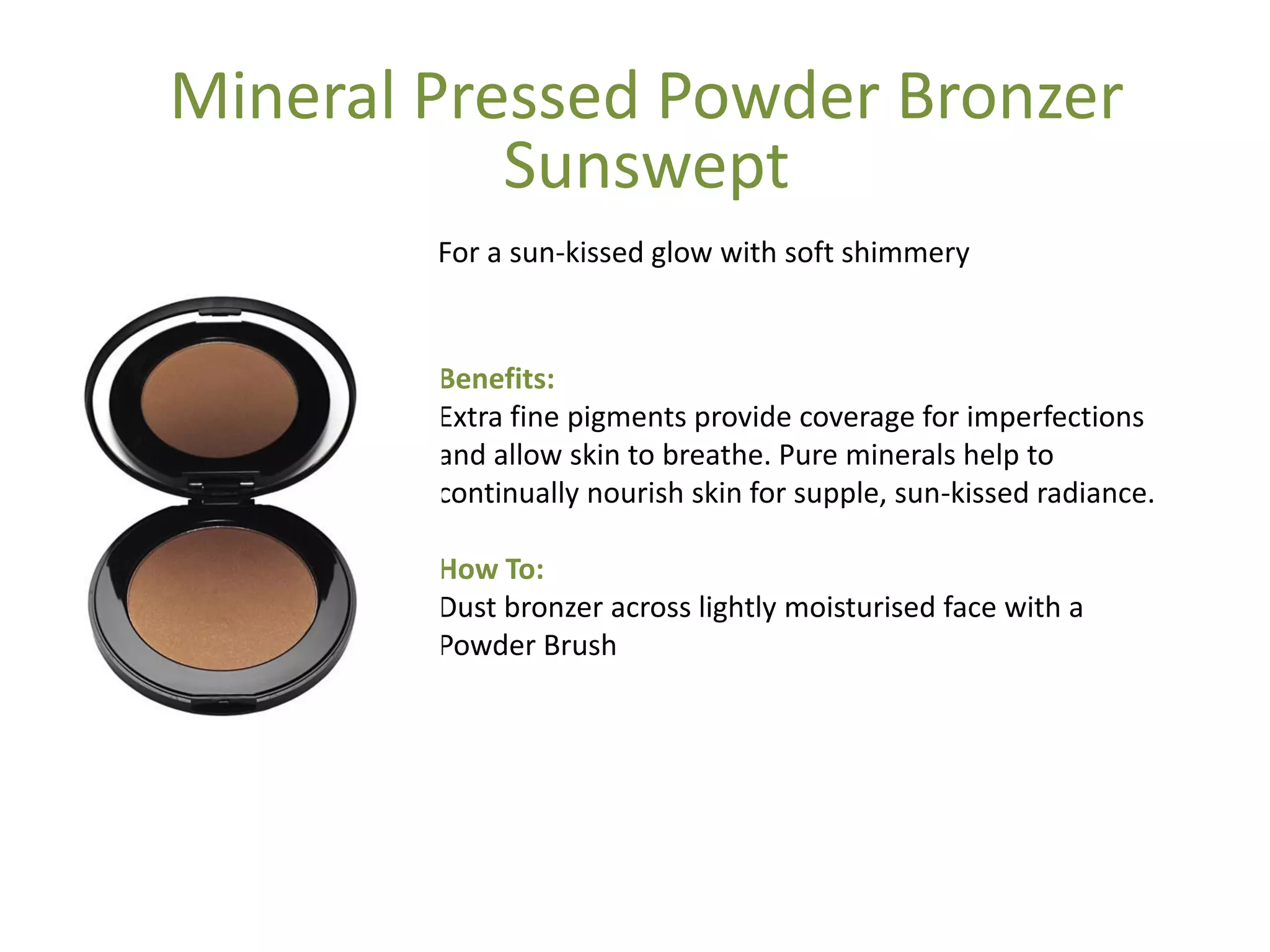 Benefits:
Extra fine pigments provide coverage for imperfections
and allow skin to breathe. Pure minerals help to
continually nourish skin for supple, sun-kissed radiance.
How To:
Dust bronzer across lightly moisturised face with a
Powder Brush
For a sun-kissed glow with soft shimmery
Mineral Pressed Powder Bronzer
Sunswept
 
