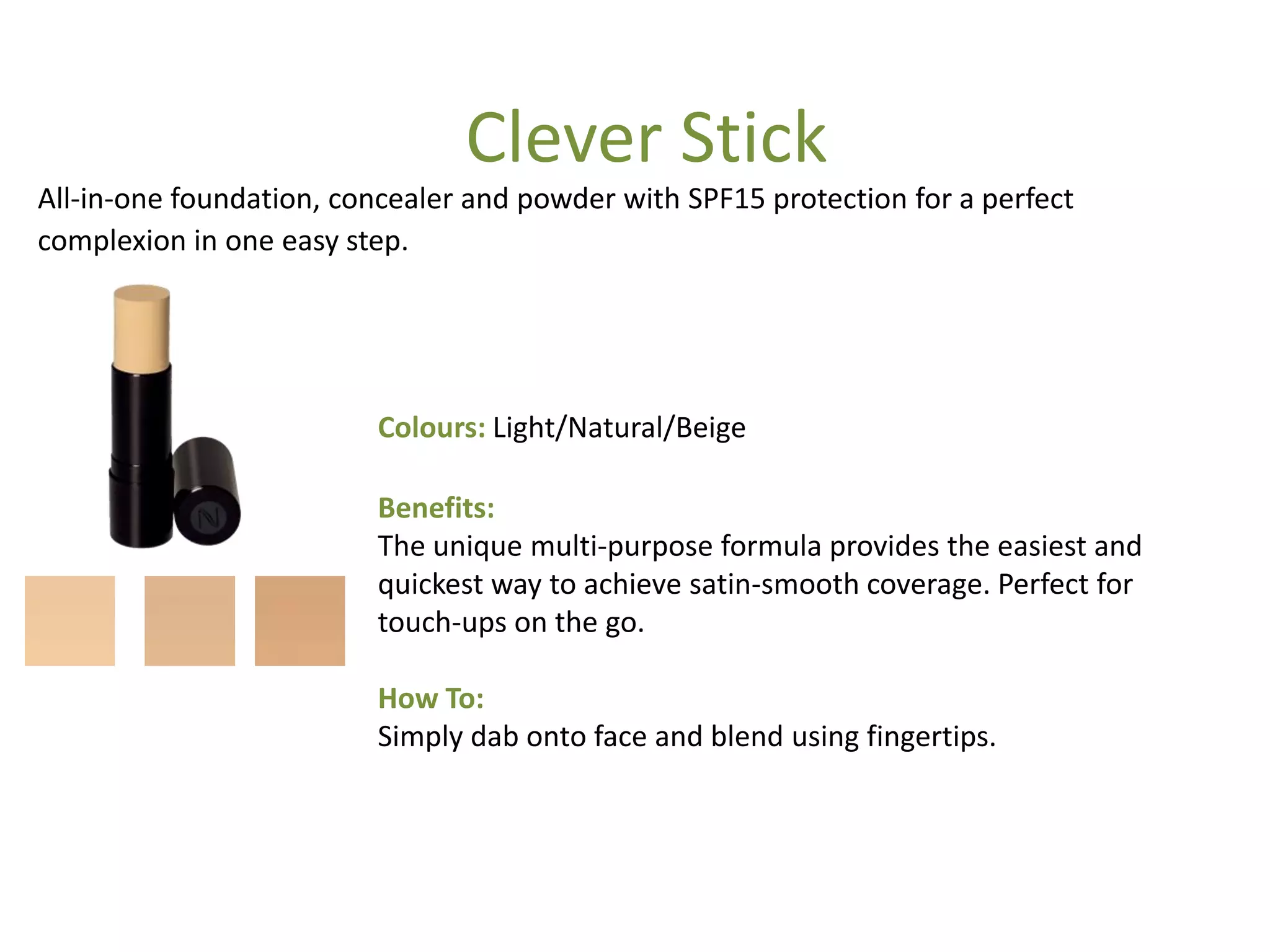 Colours: Light/Natural/Beige
Benefits:
The unique multi-purpose formula provides the easiest and
quickest way to achieve satin-smooth coverage. Perfect for
touch-ups on the go.
How To:
Simply dab onto face and blend using fingertips.
All-in-one foundation, concealer and powder with SPF15 protection for a perfect
complexion in one easy step.
Clever Stick
 