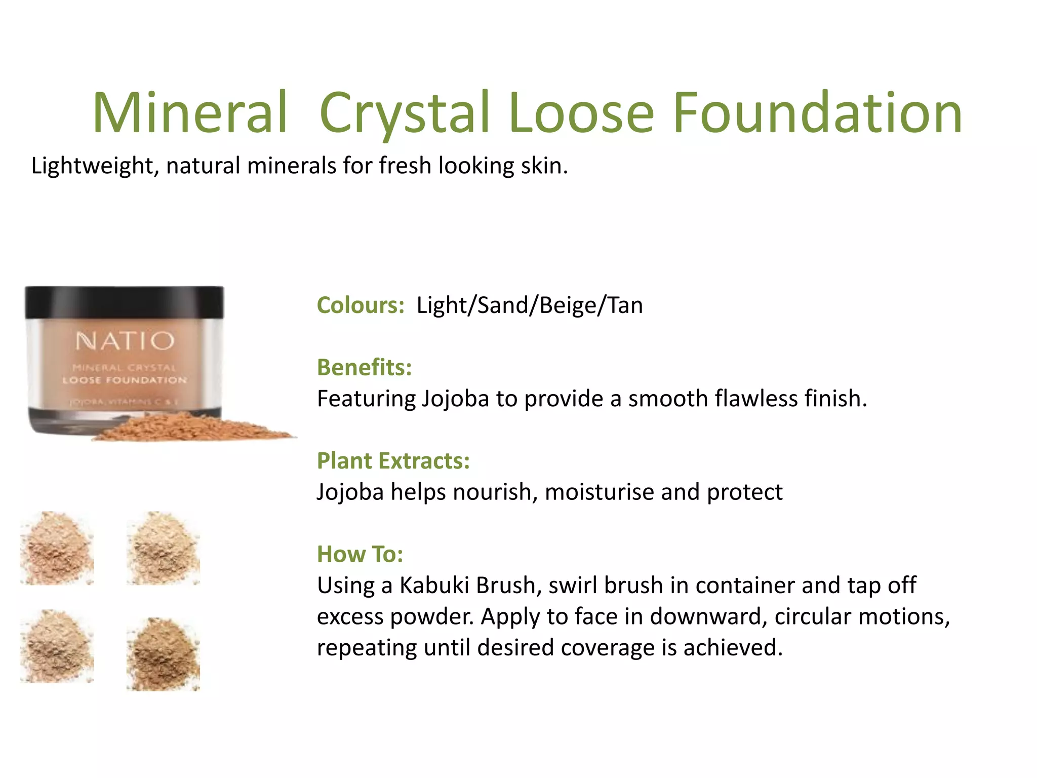 Colours: Light/Sand/Beige/Tan
Benefits:
Featuring Jojoba to provide a smooth flawless finish.
Plant Extracts:
Jojoba helps nourish, moisturise and protect
How To:
Using a Kabuki Brush, swirl brush in container and tap off
excess powder. Apply to face in downward, circular motions,
repeating until desired coverage is achieved.
Lightweight, natural minerals for fresh looking skin.
Mineral Crystal Loose Foundation
 