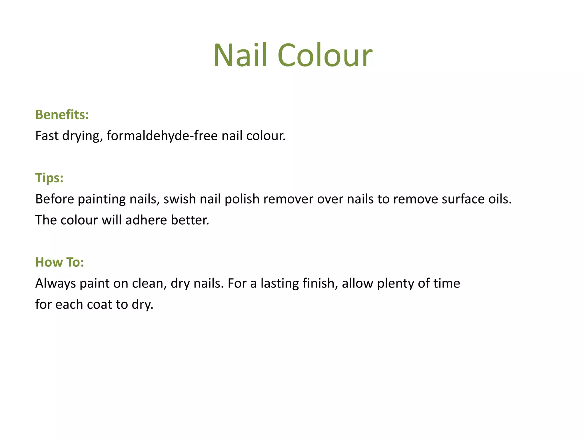 Nail Colour
Benefits:
Fast drying, formaldehyde-free nail colour.
Tips:
Before painting nails, swish nail polish remover over nails to remove surface oils.
The colour will adhere better.
How To:
Always paint on clean, dry nails. For a lasting finish, allow plenty of time
for each coat to dry.
 