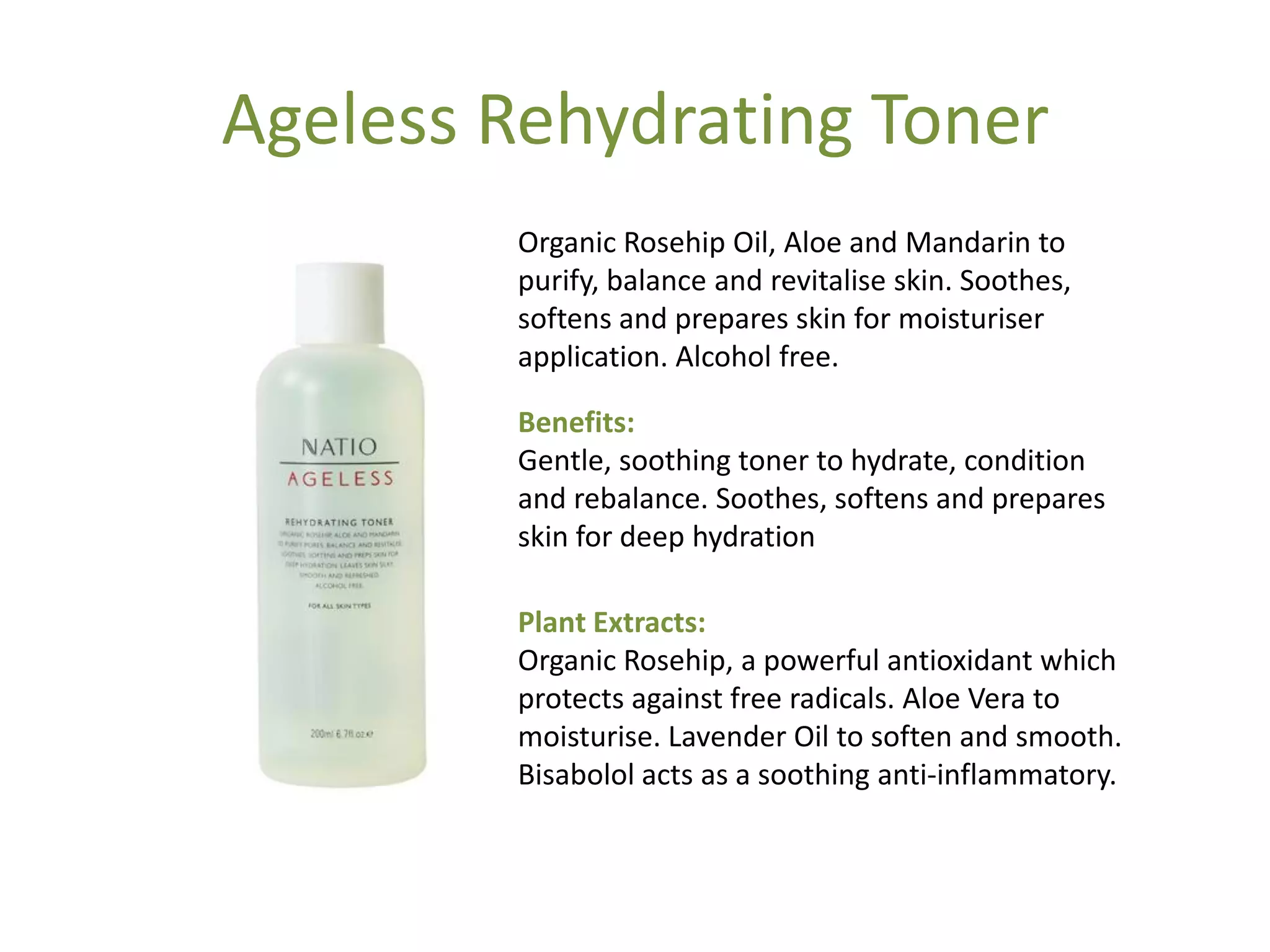 Ageless Rehydrating Toner
Organic Rosehip Oil, Aloe and Mandarin to
purify, balance and revitalise skin. Soothes,
softens and prepares skin for moisturiser
application. Alcohol free.
Benefits:
Gentle, soothing toner to hydrate, condition
and rebalance. Soothes, softens and prepares
skin for deep hydration
Plant Extracts:
Organic Rosehip, a powerful antioxidant which
protects against free radicals. Aloe Vera to
moisturise. Lavender Oil to soften and smooth.
Bisabolol acts as a soothing anti-inflammatory.
 