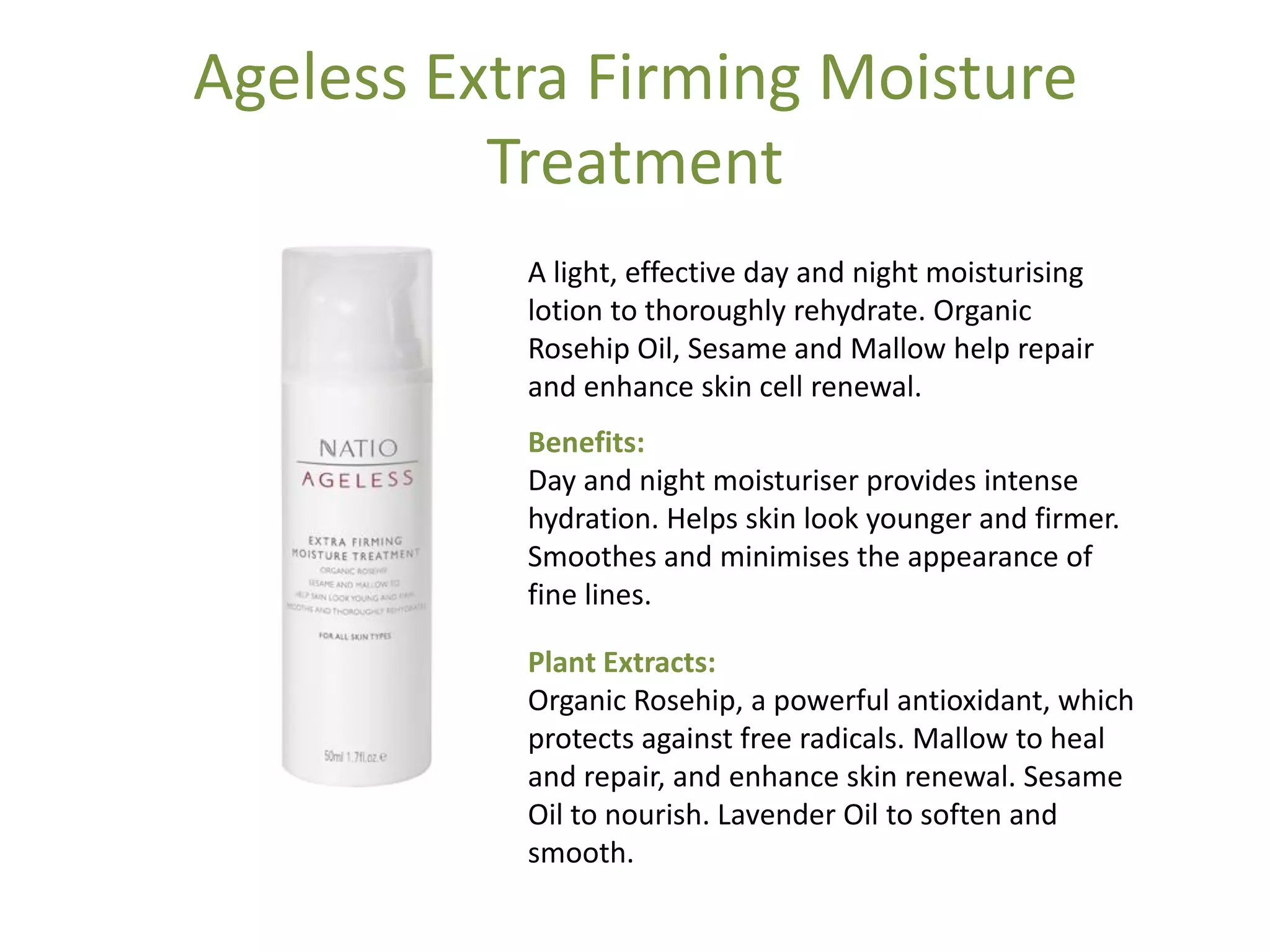Ageless Extra Firming Moisture
Treatment
A light, effective day and night moisturising
lotion to thoroughly rehydrate. Organic
Rosehip Oil, Sesame and Mallow help repair
and enhance skin cell renewal.
Benefits:
Day and night moisturiser provides intense
hydration. Helps skin look younger and firmer.
Smoothes and minimises the appearance of
fine lines.
Plant Extracts:
Organic Rosehip, a powerful antioxidant, which
protects against free radicals. Mallow to heal
and repair, and enhance skin renewal. Sesame
Oil to nourish. Lavender Oil to soften and
smooth.
 
