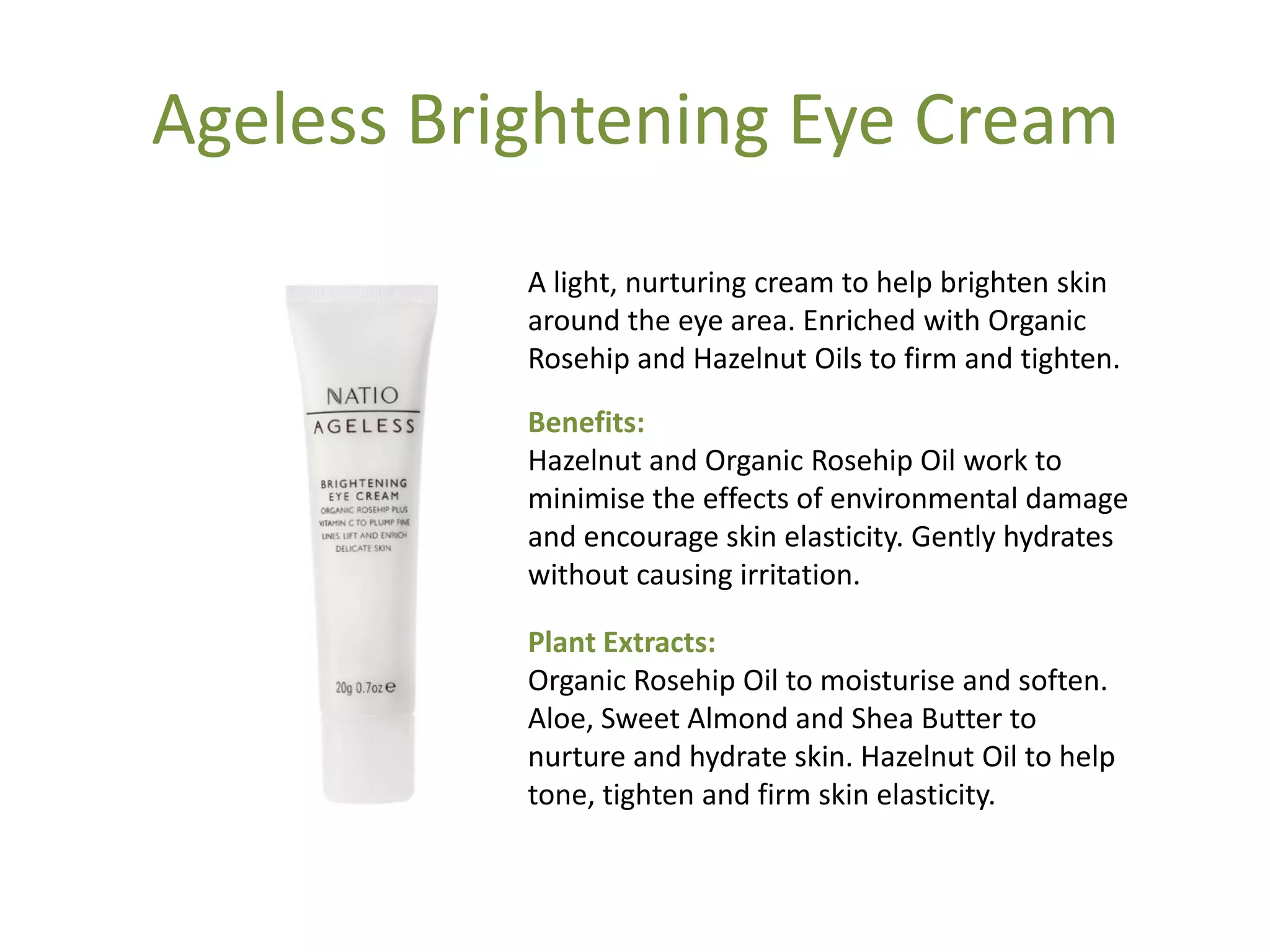 Ageless Brightening Eye Cream
A light, nurturing cream to help brighten skin
around the eye area. Enriched with Organic
Rosehip and Hazelnut Oils to firm and tighten.
Benefits:
Hazelnut and Organic Rosehip Oil work to
minimise the effects of environmental damage
and encourage skin elasticity. Gently hydrates
without causing irritation.
Plant Extracts:
Organic Rosehip Oil to moisturise and soften.
Aloe, Sweet Almond and Shea Butter to
nurture and hydrate skin. Hazelnut Oil to help
tone, tighten and firm skin elasticity.
 
