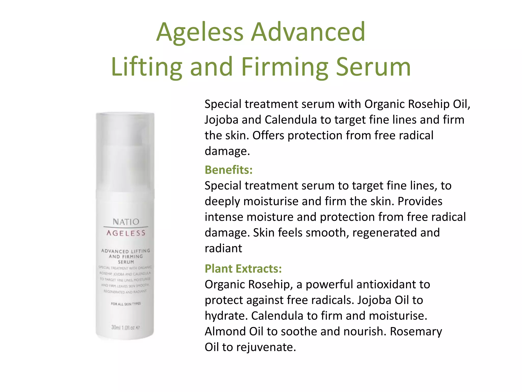 Ageless Advanced
Lifting and Firming Serum
Special treatment serum with Organic Rosehip Oil,
Jojoba and Calendula to target fine lines and firm
the skin. Offers protection from free radical
damage.
Benefits:
Special treatment serum to target fine lines, to
deeply moisturise and firm the skin. Provides
intense moisture and protection from free radical
damage. Skin feels smooth, regenerated and
radiant
Plant Extracts:
Organic Rosehip, a powerful antioxidant to
protect against free radicals. Jojoba Oil to
hydrate. Calendula to firm and moisturise.
Almond Oil to soothe and nourish. Rosemary
Oil to rejuvenate.
 