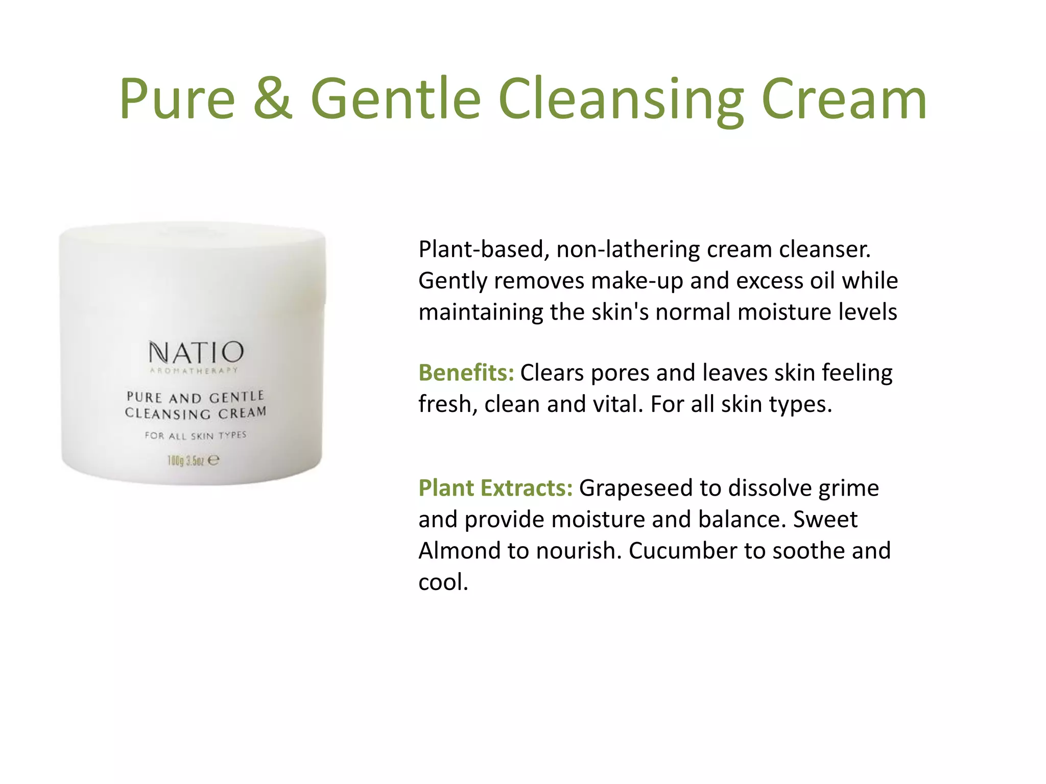 Pure & Gentle Cleansing Cream
Benefits: Clears pores and leaves skin feeling
fresh, clean and vital. For all skin types.
Plant Extracts: Grapeseed to dissolve grime
and provide moisture and balance. Sweet
Almond to nourish. Cucumber to soothe and
cool.
Plant-based, non-lathering cream cleanser.
Gently removes make-up and excess oil while
maintaining the skin's normal moisture levels
 