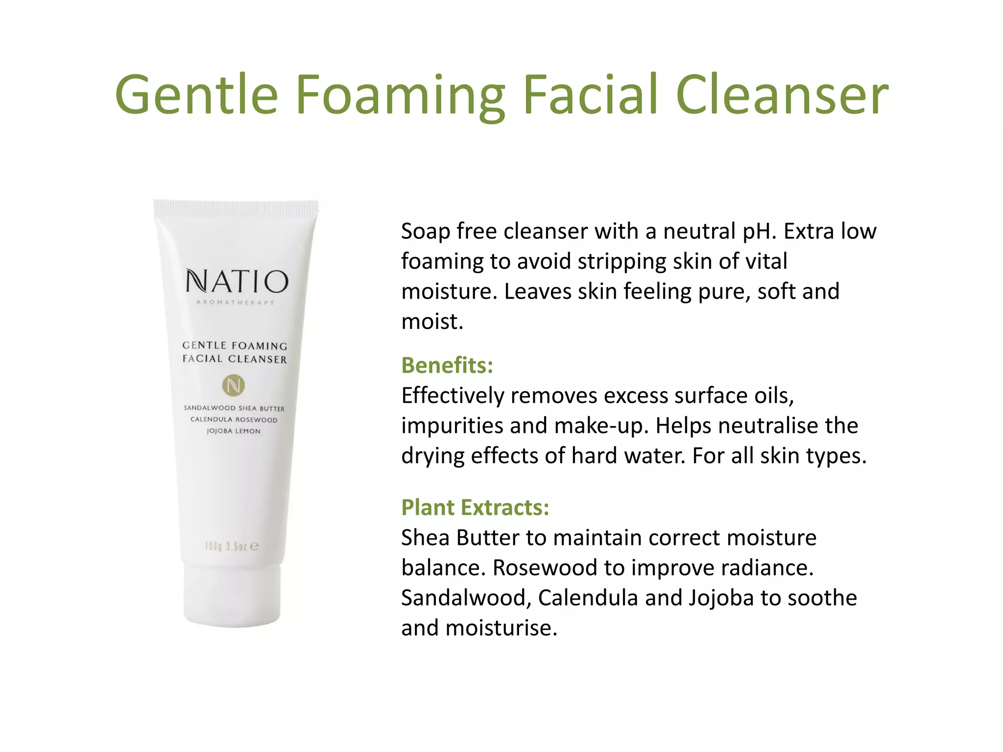Gentle Foaming Facial Cleanser
Soap free cleanser with a neutral pH. Extra low
foaming to avoid stripping skin of vital
moisture. Leaves skin feeling pure, soft and
moist.
Benefits:
Effectively removes excess surface oils,
impurities and make-up. Helps neutralise the
drying effects of hard water. For all skin types.
Plant Extracts:
Shea Butter to maintain correct moisture
balance. Rosewood to improve radiance.
Sandalwood, Calendula and Jojoba to soothe
and moisturise.
 