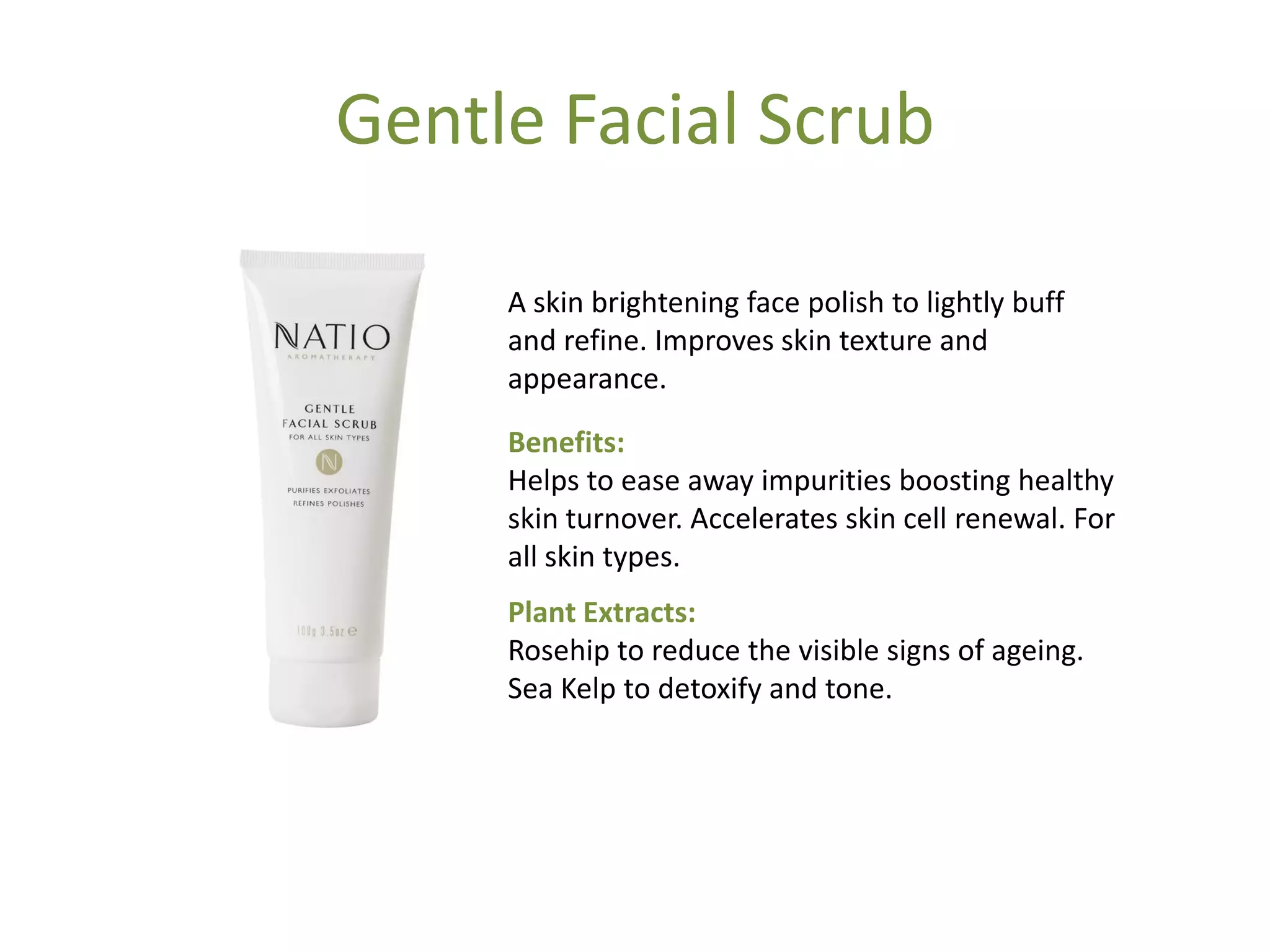Gentle Facial Scrub
A skin brightening face polish to lightly buff
and refine. Improves skin texture and
appearance.
Benefits:
Helps to ease away impurities boosting healthy
skin turnover. Accelerates skin cell renewal. For
all skin types.
Plant Extracts:
Rosehip to reduce the visible signs of ageing.
Sea Kelp to detoxify and tone.
 