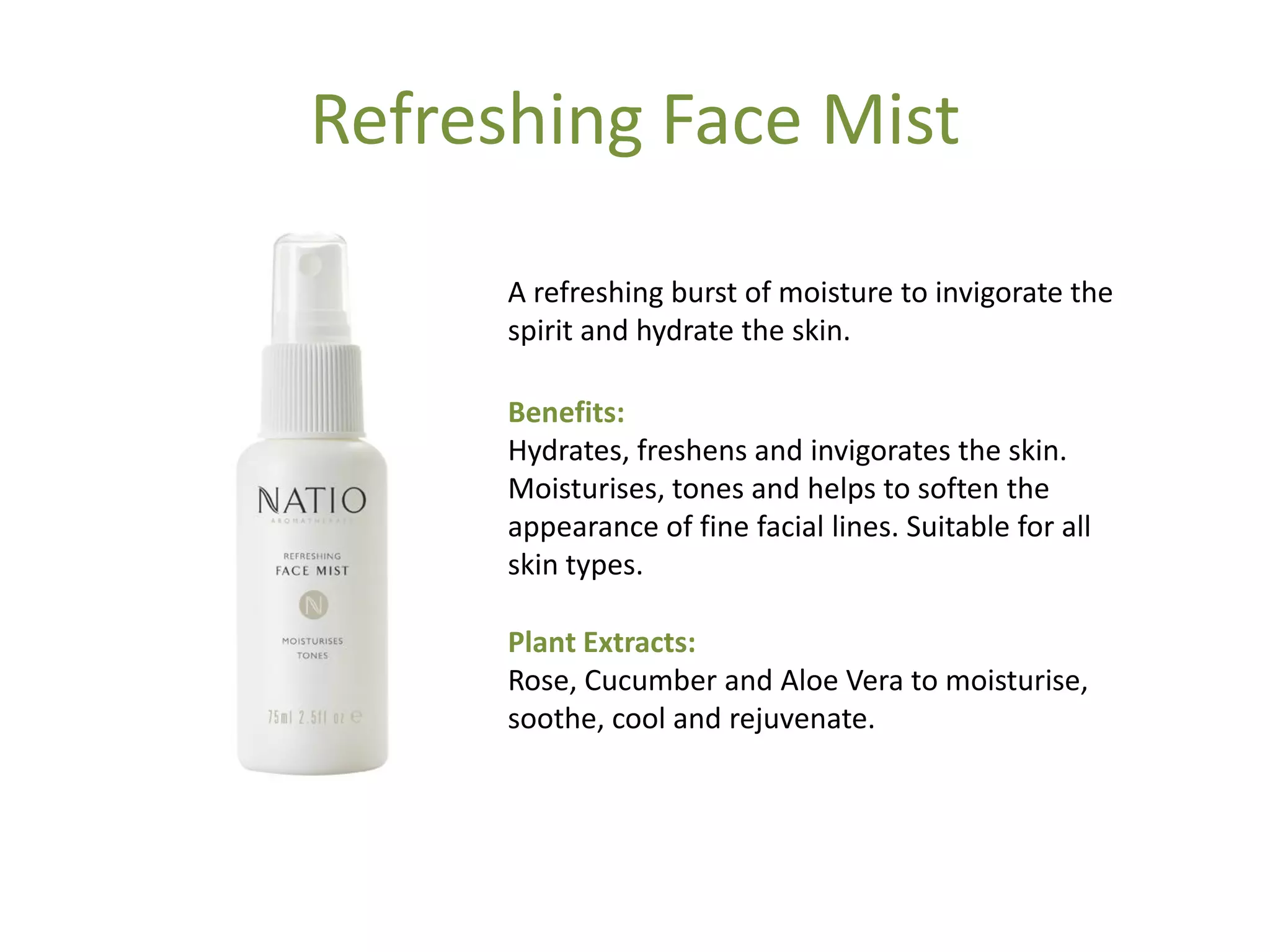 Refreshing Face Mist
A refreshing burst of moisture to invigorate the
spirit and hydrate the skin.
Benefits:
Hydrates, freshens and invigorates the skin.
Moisturises, tones and helps to soften the
appearance of fine facial lines. Suitable for all
skin types.
Plant Extracts:
Rose, Cucumber and Aloe Vera to moisturise,
soothe, cool and rejuvenate.
 