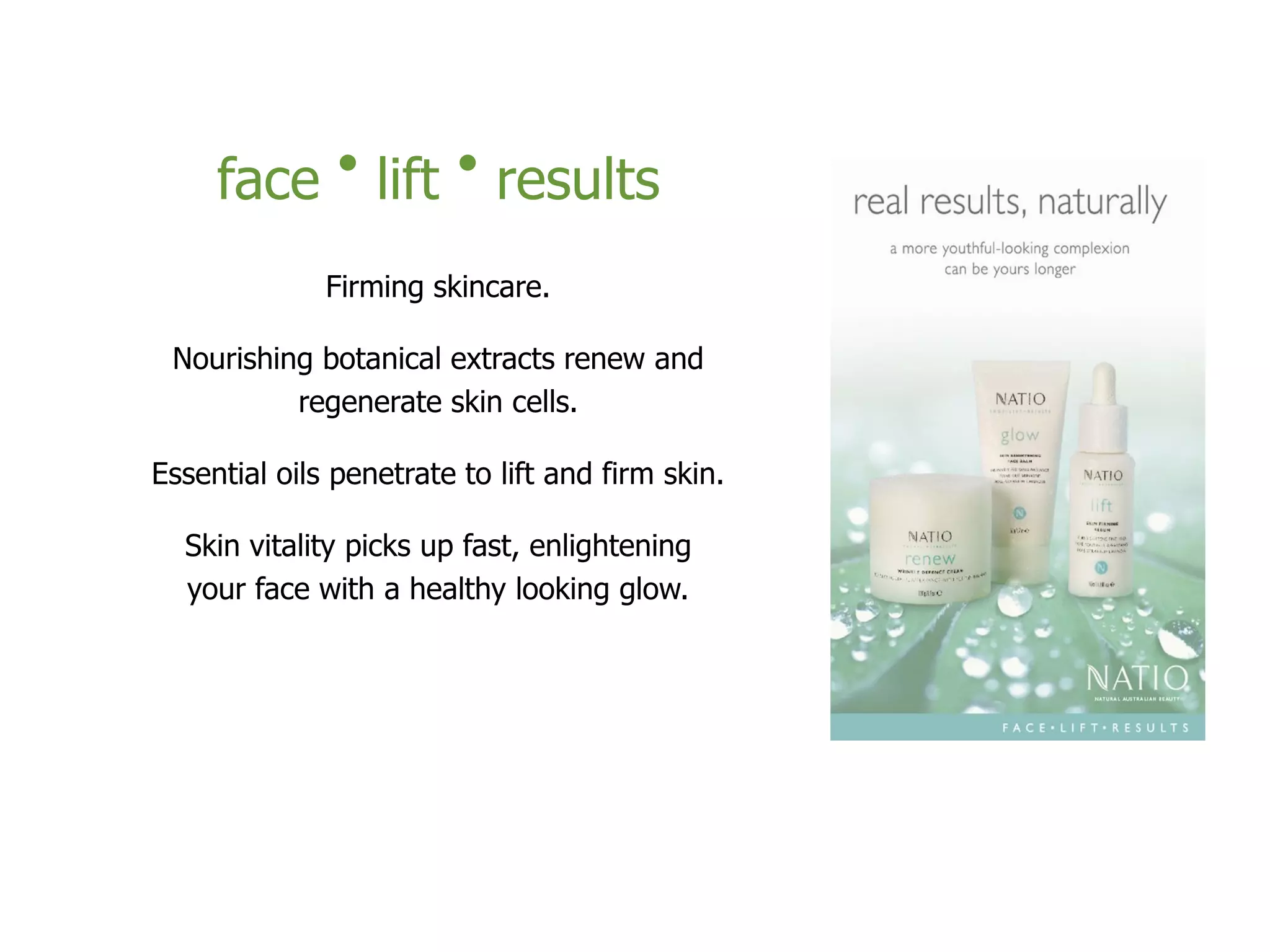face • lift • results
Firming skincare.
Nourishing botanical extracts renew and
regenerate skin cells.
Essential oils penetrate to lift and firm skin.
Skin vitality picks up fast, enlightening
your face with a healthy looking glow.
 