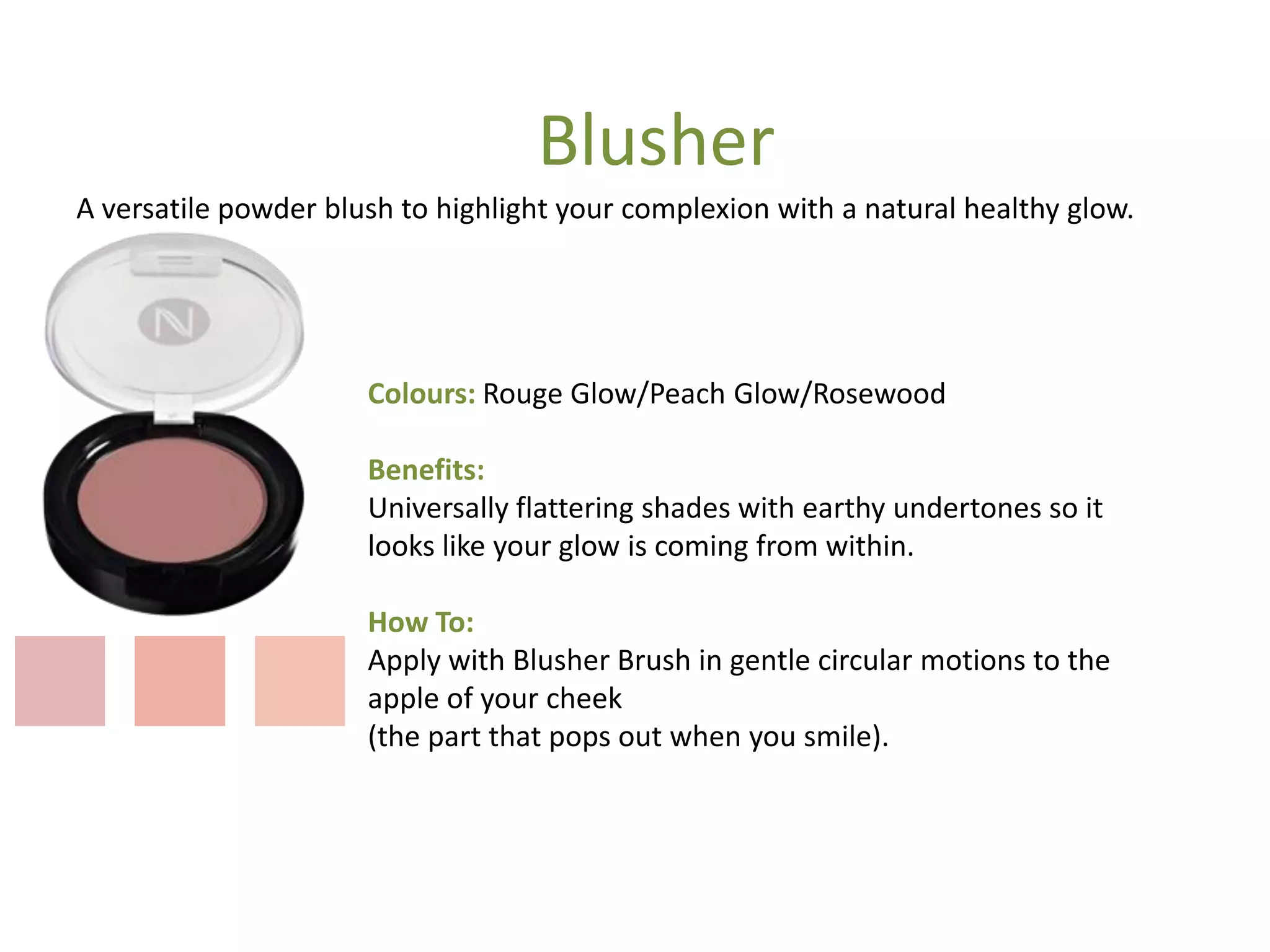 Colours: Rouge Glow/Peach Glow/Rosewood
Benefits:
Universally flattering shades with earthy undertones so it
looks like your glow is coming from within.
How To:
Apply with Blusher Brush in gentle circular motions to the
apple of your cheek
(the part that pops out when you smile).
A versatile powder blush to highlight your complexion with a natural healthy glow.
Blusher
 