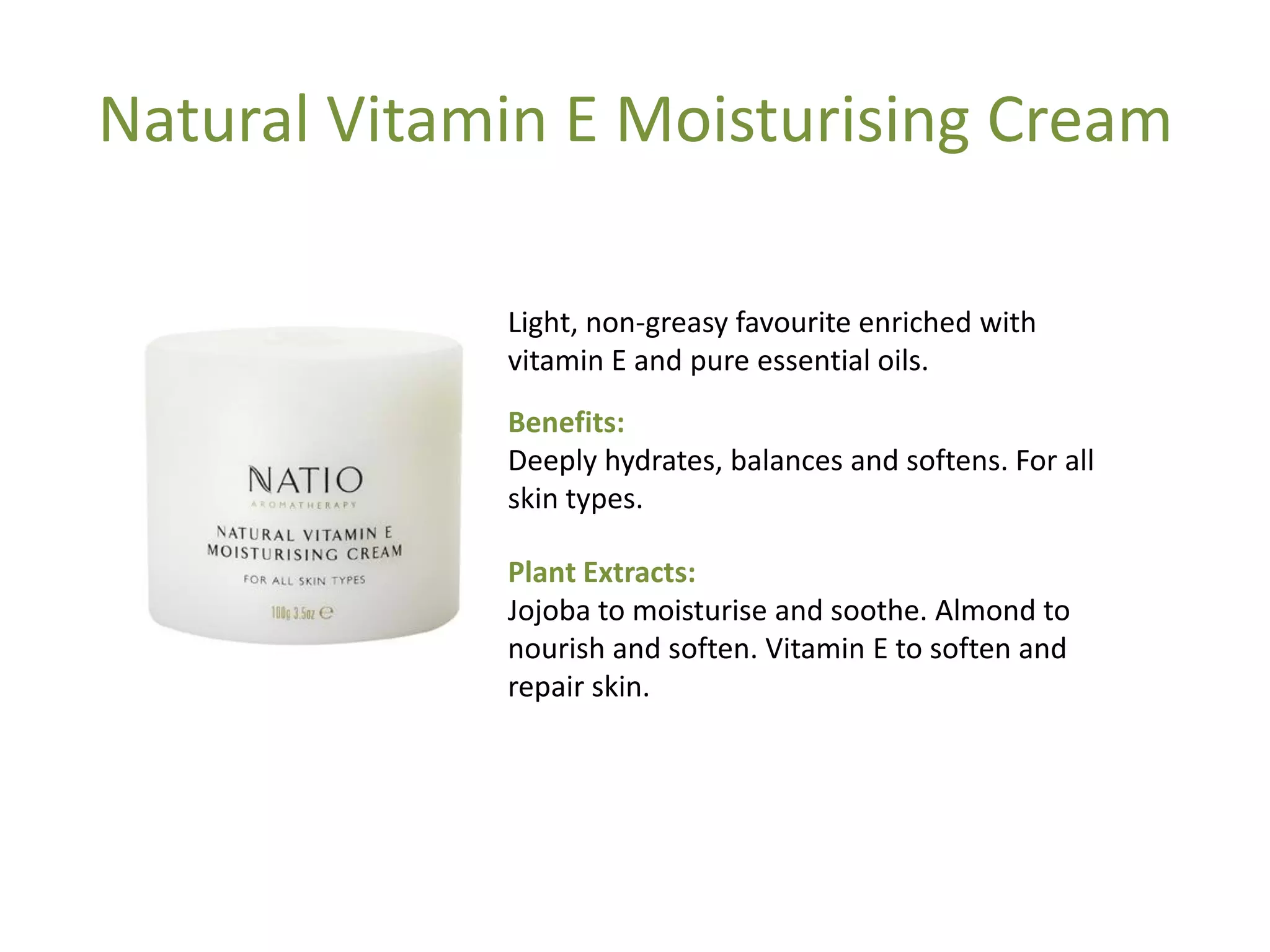 Natural Vitamin E Moisturising Cream
Light, non-greasy favourite enriched with
vitamin E and pure essential oils.
Benefits:
Deeply hydrates, balances and softens. For all
skin types.
Plant Extracts:
Jojoba to moisturise and soothe. Almond to
nourish and soften. Vitamin E to soften and
repair skin.
 