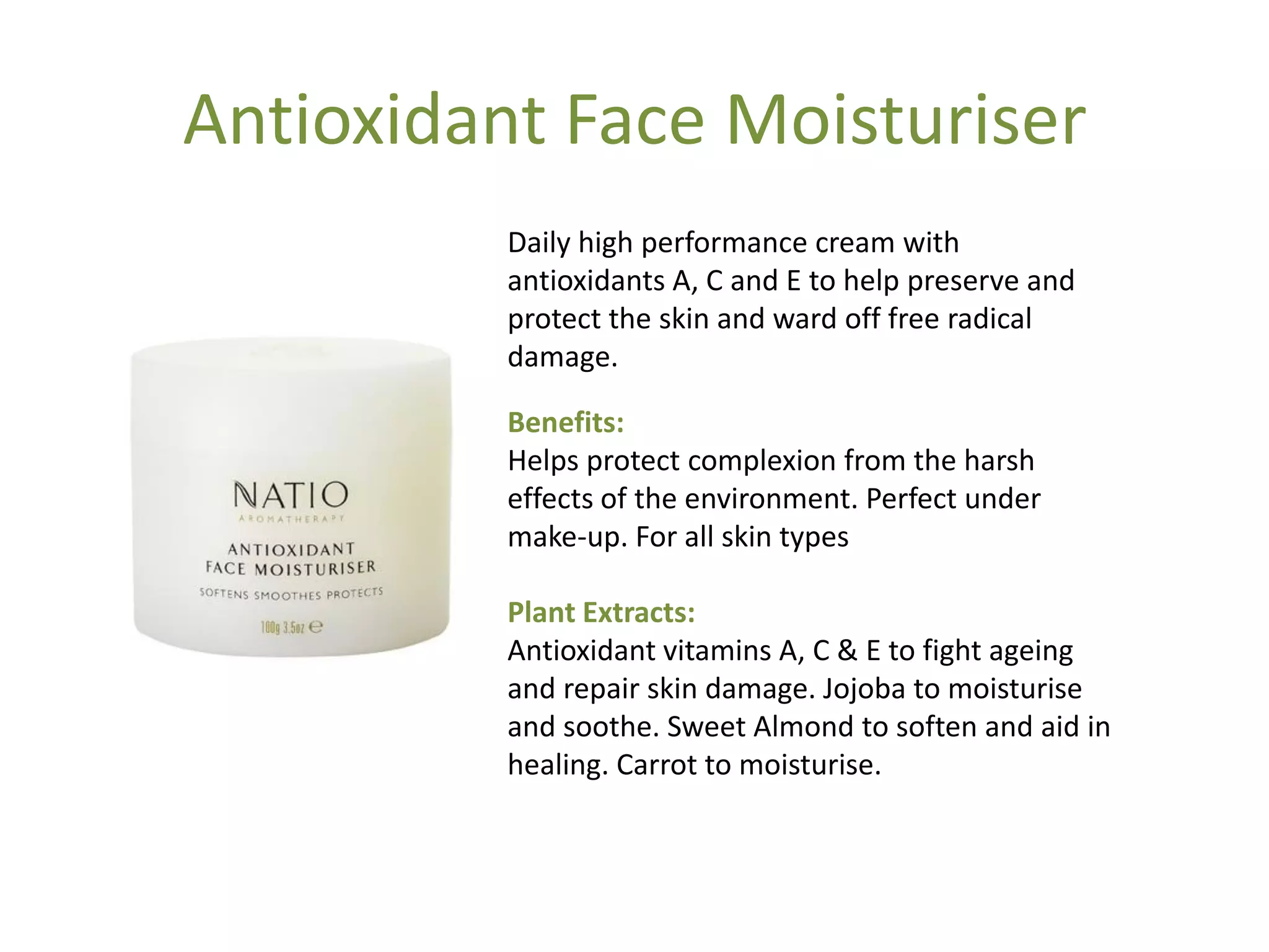 Antioxidant Face Moisturiser
Daily high performance cream with
antioxidants A, C and E to help preserve and
protect the skin and ward off free radical
damage.
Benefits:
Helps protect complexion from the harsh
effects of the environment. Perfect under
make-up. For all skin types
Plant Extracts:
Antioxidant vitamins A, C & E to fight ageing
and repair skin damage. Jojoba to moisturise
and soothe. Sweet Almond to soften and aid in
healing. Carrot to moisturise.
 