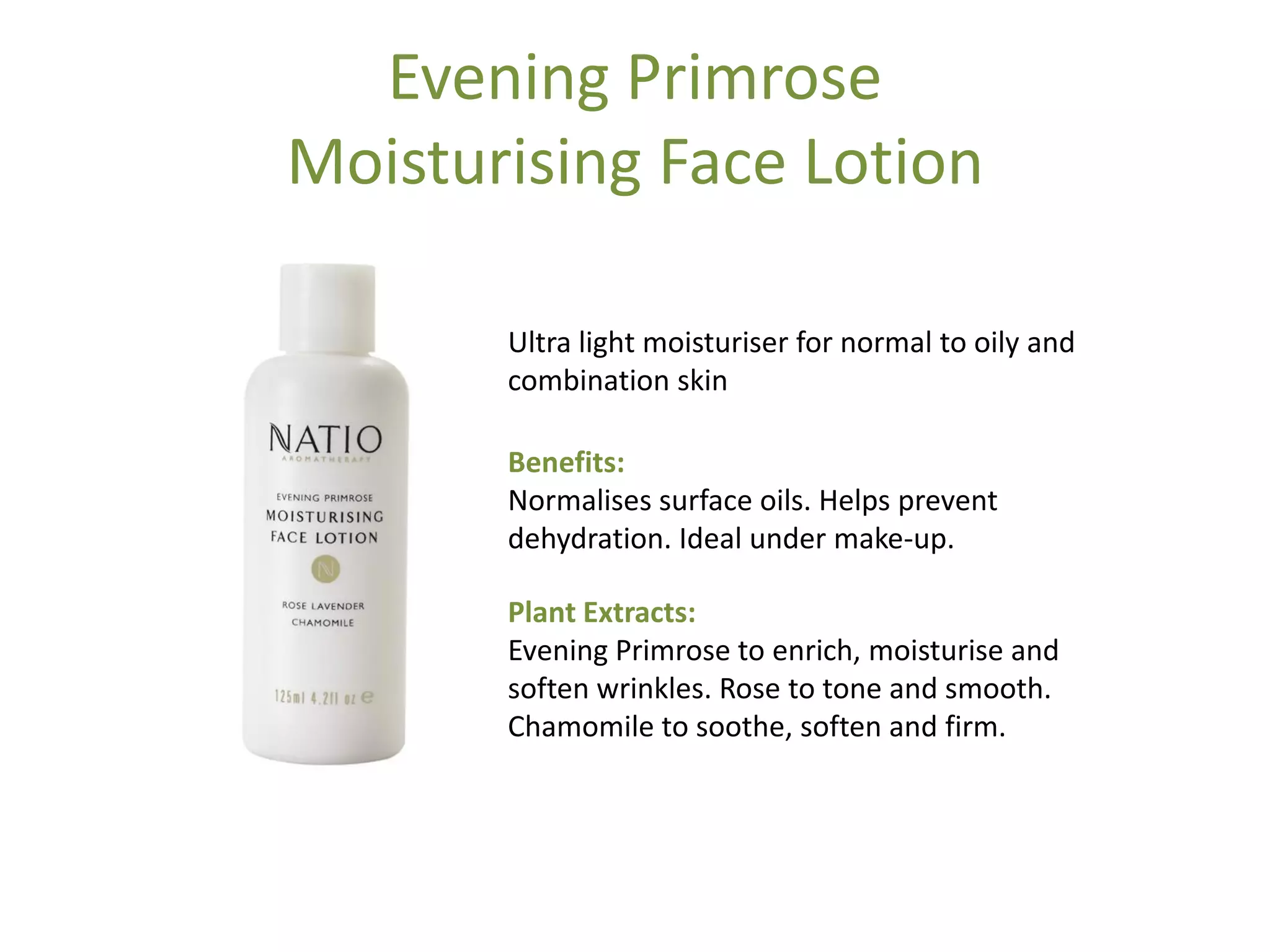 Evening Primrose
Moisturising Face Lotion
Ultra light moisturiser for normal to oily and
combination skin
Benefits:
Normalises surface oils. Helps prevent
dehydration. Ideal under make-up.
Plant Extracts:
Evening Primrose to enrich, moisturise and
soften wrinkles. Rose to tone and smooth.
Chamomile to soothe, soften and firm.
 