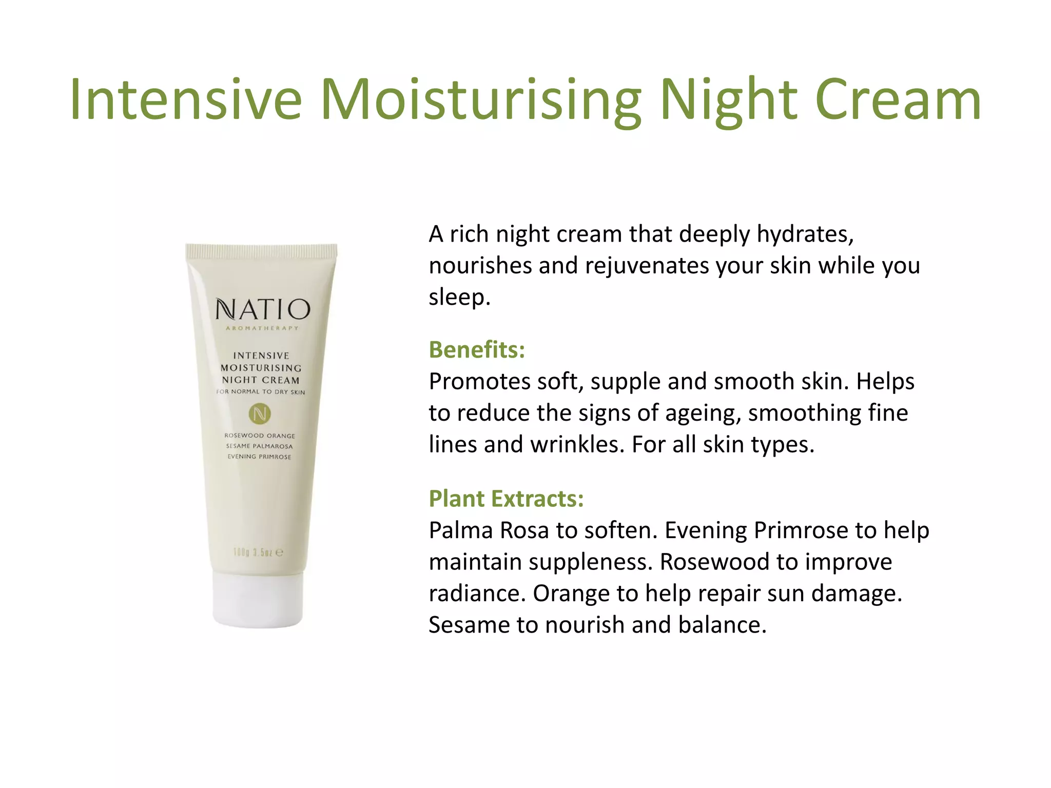 Intensive Moisturising Night Cream
A rich night cream that deeply hydrates,
nourishes and rejuvenates your skin while you
sleep.
Benefits:
Promotes soft, supple and smooth skin. Helps
to reduce the signs of ageing, smoothing fine
lines and wrinkles. For all skin types.
Plant Extracts:
Palma Rosa to soften. Evening Primrose to help
maintain suppleness. Rosewood to improve
radiance. Orange to help repair sun damage.
Sesame to nourish and balance.
 