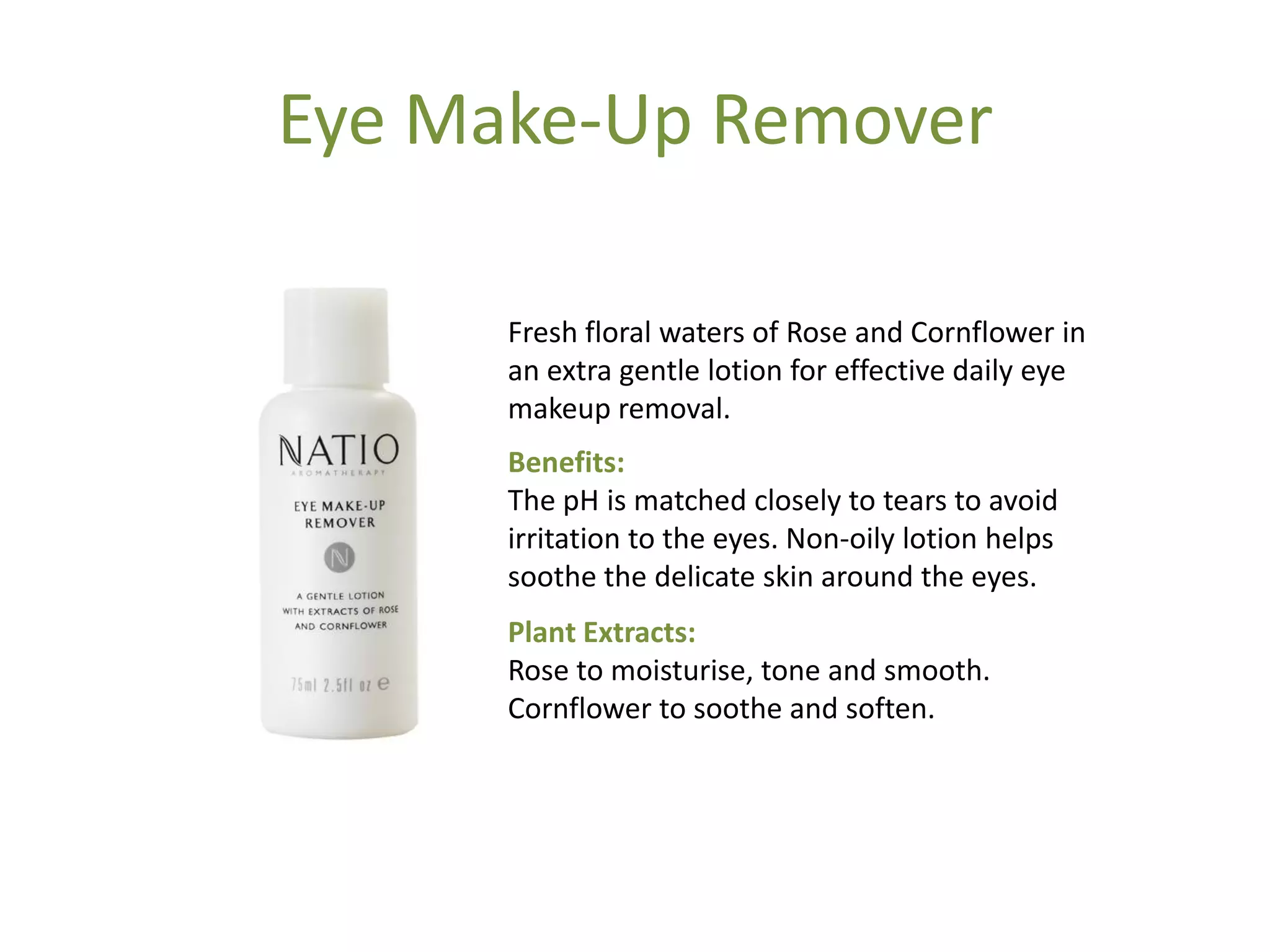 Eye Make-Up Remover
Fresh floral waters of Rose and Cornflower in
an extra gentle lotion for effective daily eye
makeup removal.
Benefits:
The pH is matched closely to tears to avoid
irritation to the eyes. Non-oily lotion helps
soothe the delicate skin around the eyes.
Plant Extracts:
Rose to moisturise, tone and smooth.
Cornflower to soothe and soften.
 
