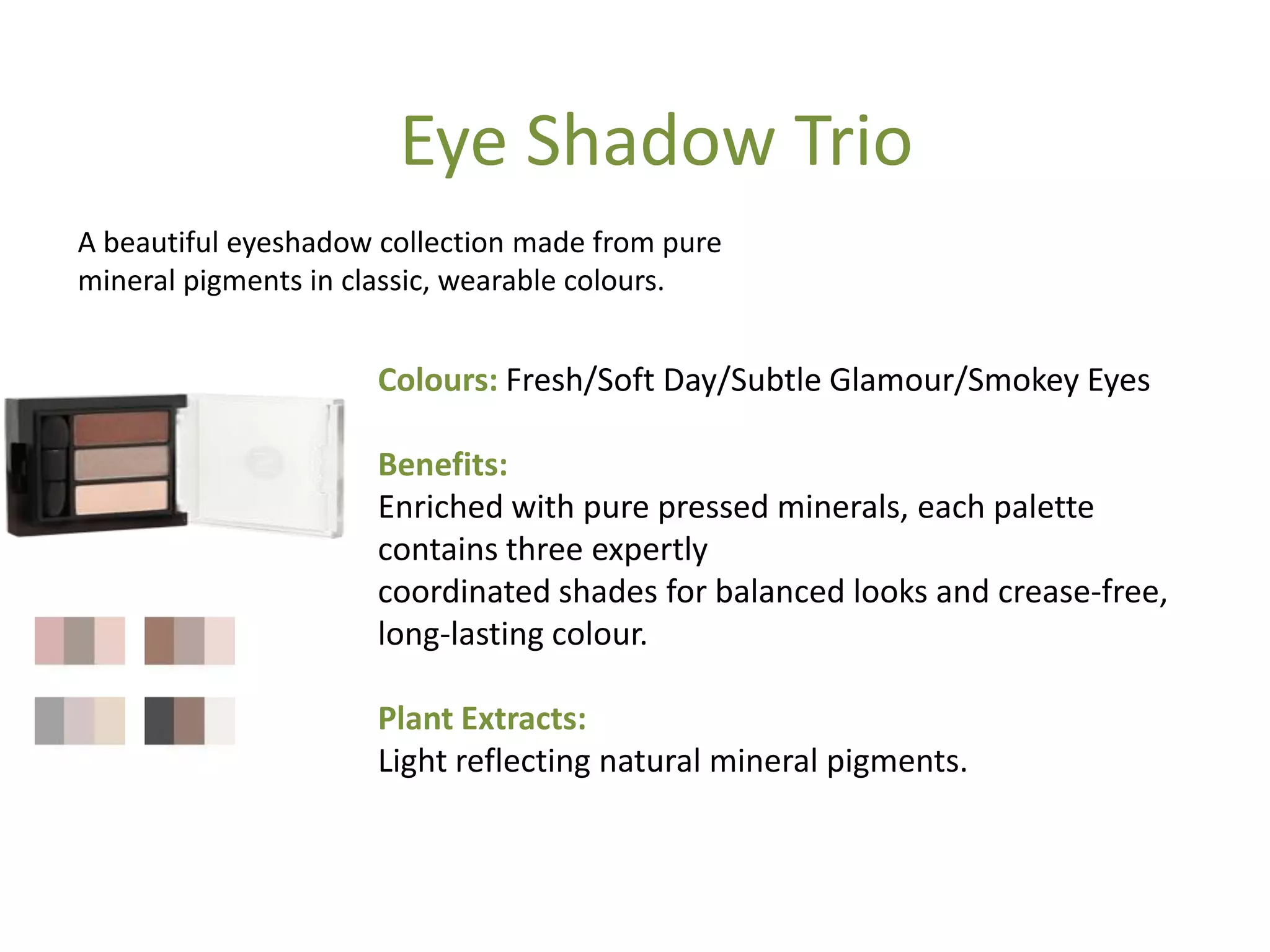 Colours: Fresh/Soft Day/Subtle Glamour/Smokey Eyes
Benefits:
Enriched with pure pressed minerals, each palette
contains three expertly
coordinated shades for balanced looks and crease-free,
long-lasting colour.
Plant Extracts:
Light reflecting natural mineral pigments.
Eye Shadow Trio
A beautiful eyeshadow collection made from pure
mineral pigments in classic, wearable colours.
 