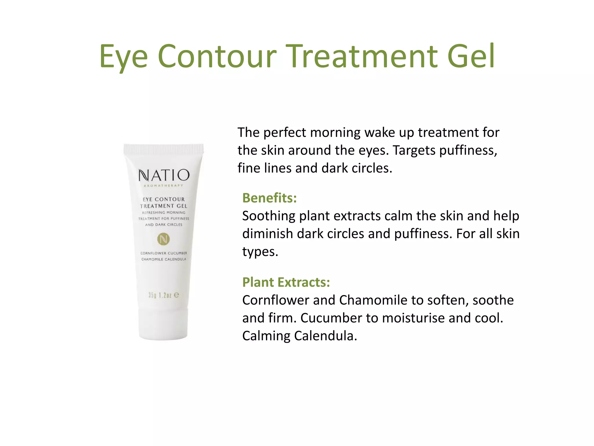 Eye Contour Treatment Gel
The perfect morning wake up treatment for
the skin around the eyes. Targets puffiness,
fine lines and dark circles.
Benefits:
Soothing plant extracts calm the skin and help
diminish dark circles and puffiness. For all skin
types.
Plant Extracts:
Cornflower and Chamomile to soften, soothe
and firm. Cucumber to moisturise and cool.
Calming Calendula.
 