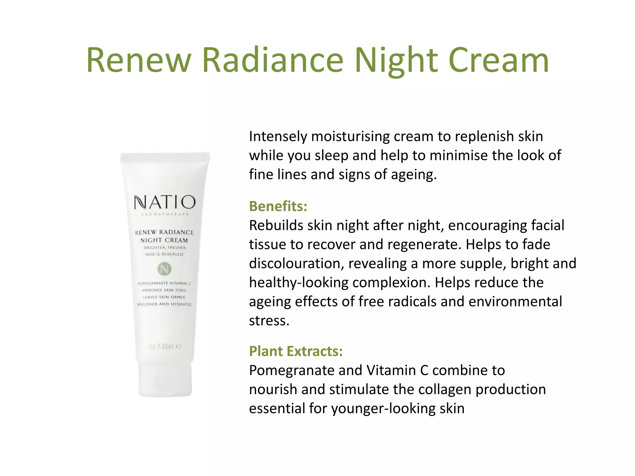 Renew Radiance Night Cream
Intensely moisturising cream to replenish skin
while you sleep and help to minimise the look of
fine lines and signs of ageing.
Benefits:
Rebuilds skin night after night, encouraging facial
tissue to recover and regenerate. Helps to fade
discolouration, revealing a more supple, bright and
healthy-looking complexion. Helps reduce the
ageing effects of free radicals and environmental
stress.
Plant Extracts:
Pomegranate and Vitamin C combine to
nourish and stimulate the collagen production
essential for younger-looking skin
 