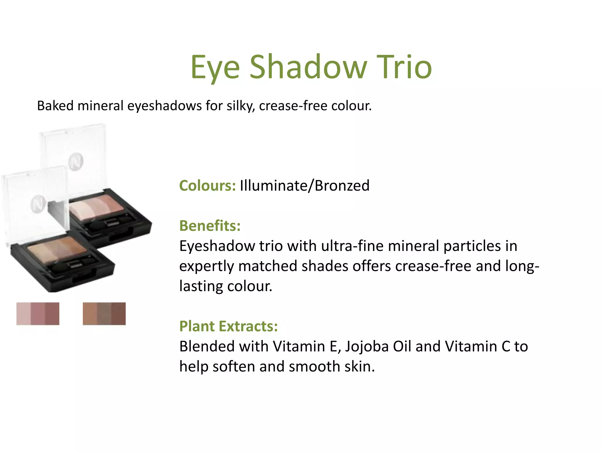 Colours: Illuminate/Bronzed
Benefits:
Eyeshadow trio with ultra-fine mineral particles in
expertly matched shades offers crease-free and long-
lasting colour.
Plant Extracts:
Blended with Vitamin E, Jojoba Oil and Vitamin C to
help soften and smooth skin.
Eye Shadow Trio
Baked mineral eyeshadows for silky, crease-free colour.
 