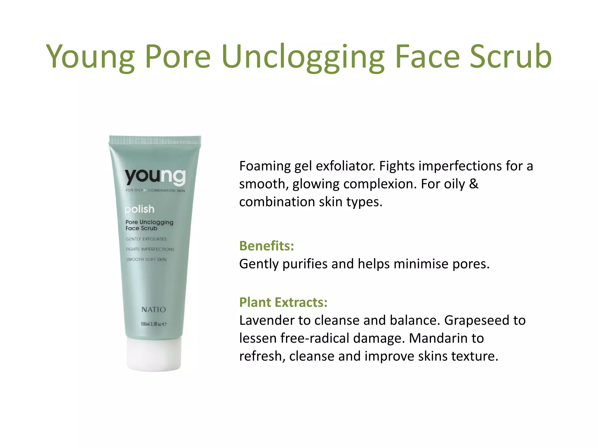 Young Pore Unclogging Face Scrub
Foaming gel exfoliator. Fights imperfections for a
smooth, glowing complexion. For oily &
combination skin types.
Benefits:
Gently purifies and helps minimise pores.
Plant Extracts:
Lavender to cleanse and balance. Grapeseed to
lessen free-radical damage. Mandarin to
refresh, cleanse and improve skins texture.
 