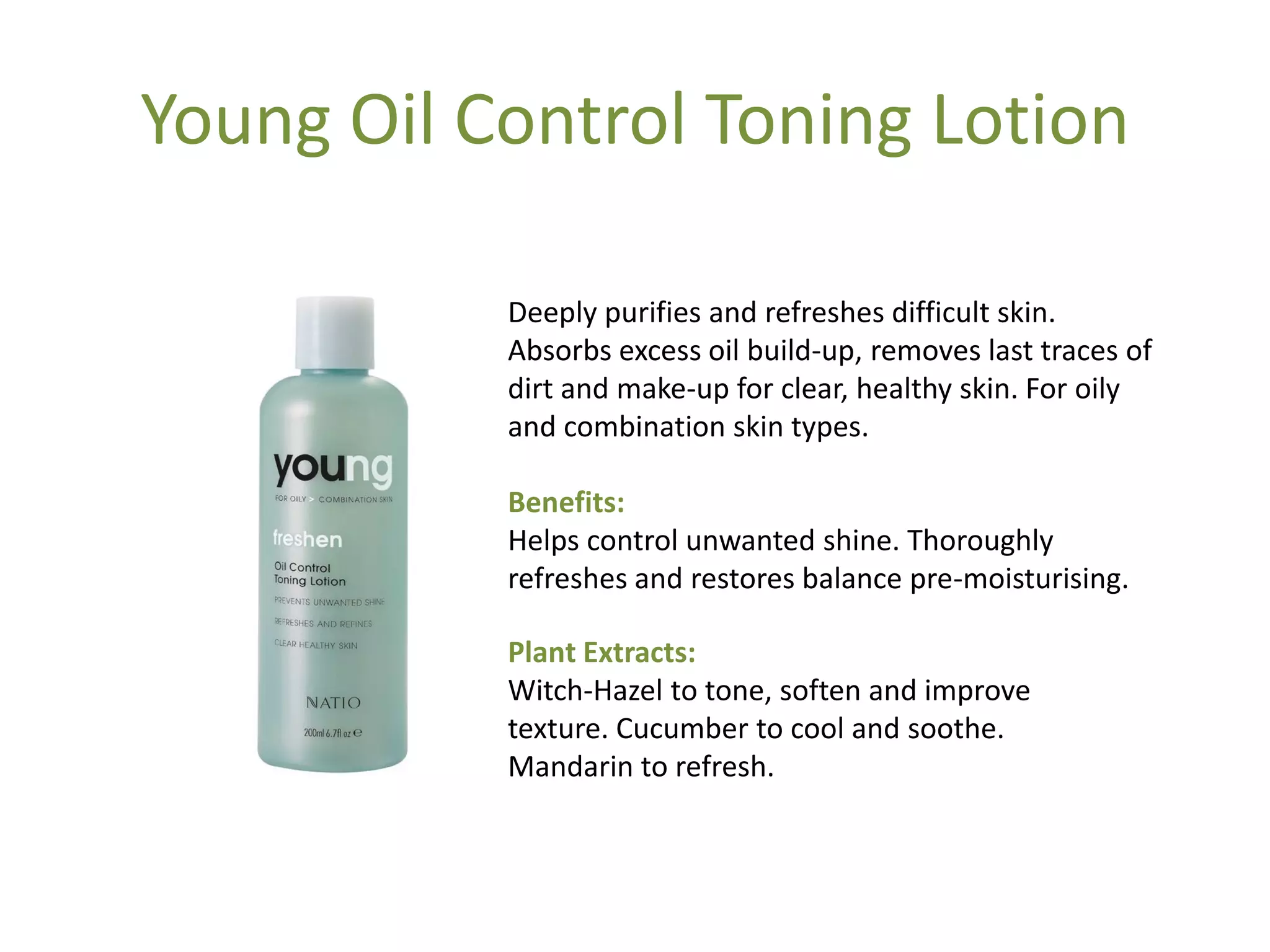 Young Oil Control Toning Lotion
Deeply purifies and refreshes difficult skin.
Absorbs excess oil build-up, removes last traces of
dirt and make-up for clear, healthy skin. For oily
and combination skin types.
Benefits:
Helps control unwanted shine. Thoroughly
refreshes and restores balance pre-moisturising.
Plant Extracts:
Witch-Hazel to tone, soften and improve
texture. Cucumber to cool and soothe.
Mandarin to refresh.
 