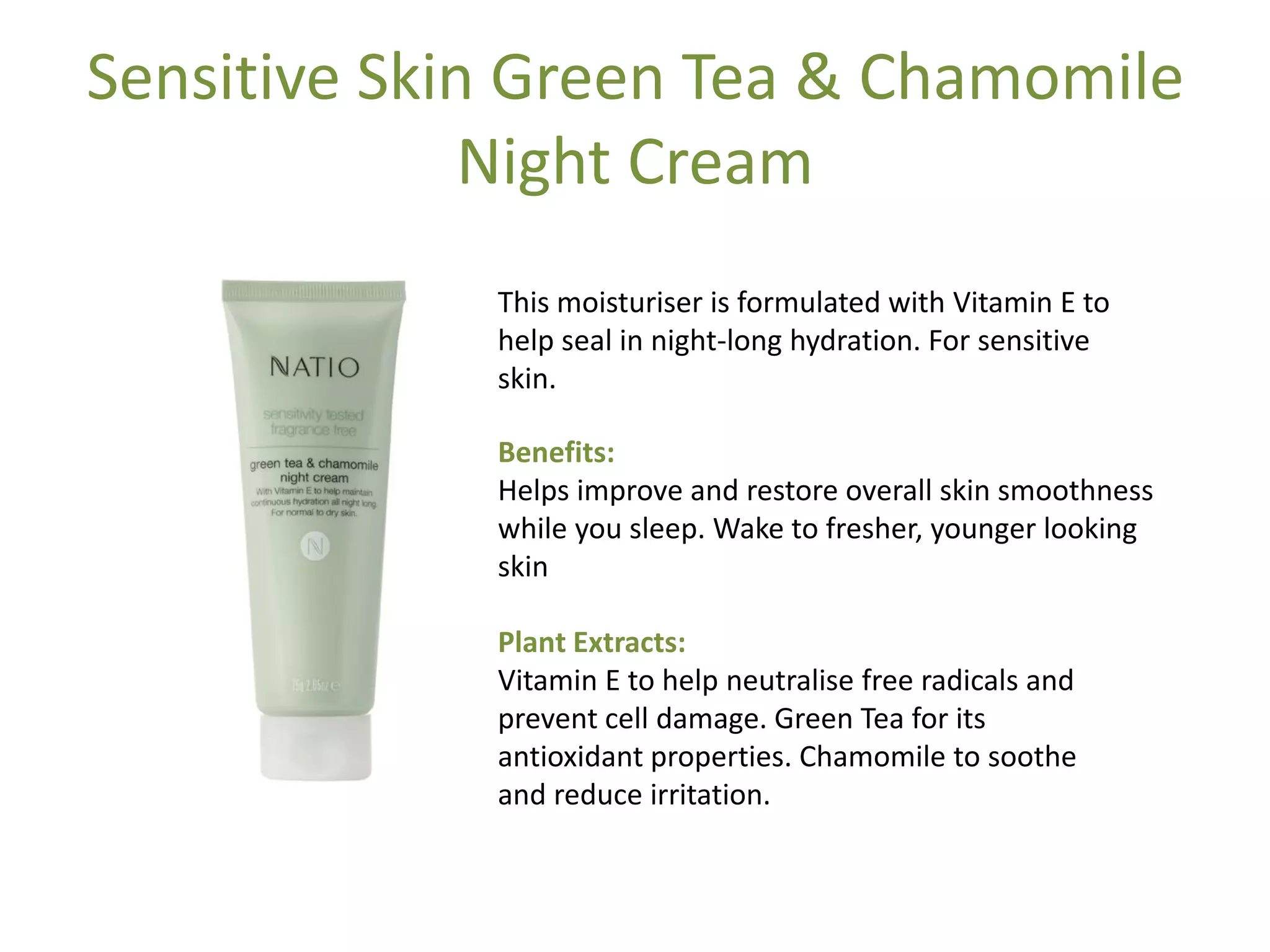 Sensitive Skin Green Tea & Chamomile
Night Cream
This moisturiser is formulated with Vitamin E to
help seal in night-long hydration. For sensitive
skin.
Benefits:
Helps improve and restore overall skin smoothness
while you sleep. Wake to fresher, younger looking
skin
Plant Extracts:
Vitamin E to help neutralise free radicals and
prevent cell damage. Green Tea for its
antioxidant properties. Chamomile to soothe
and reduce irritation.
 