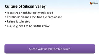 Culture of Silicon Valley
•   Ideas are prized, but not worshipped
•   Collaboration and execution are paramount
•   Failure is tolerated
•   Clique-y; need to be “in the know”




                    Silicon Valley is relationship driven
 
