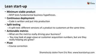 Lean start-up
• Minimum viable product
  – MVP tests fundamental business hypotheses.
• Continuous deployment
  – Code is written and put into production
• Split testing
  – A split test: different versions of a product to customers at the same time.
• Actionable metrics
  – What are the metrics really driving your business?
  – You may look at page views or customer acquisition numbers, but are they
    really helping you grow?
• Pivot
  – Course correction

                                  Shamelessly stolen from Eric Ries: www.leanstartup.com
 
